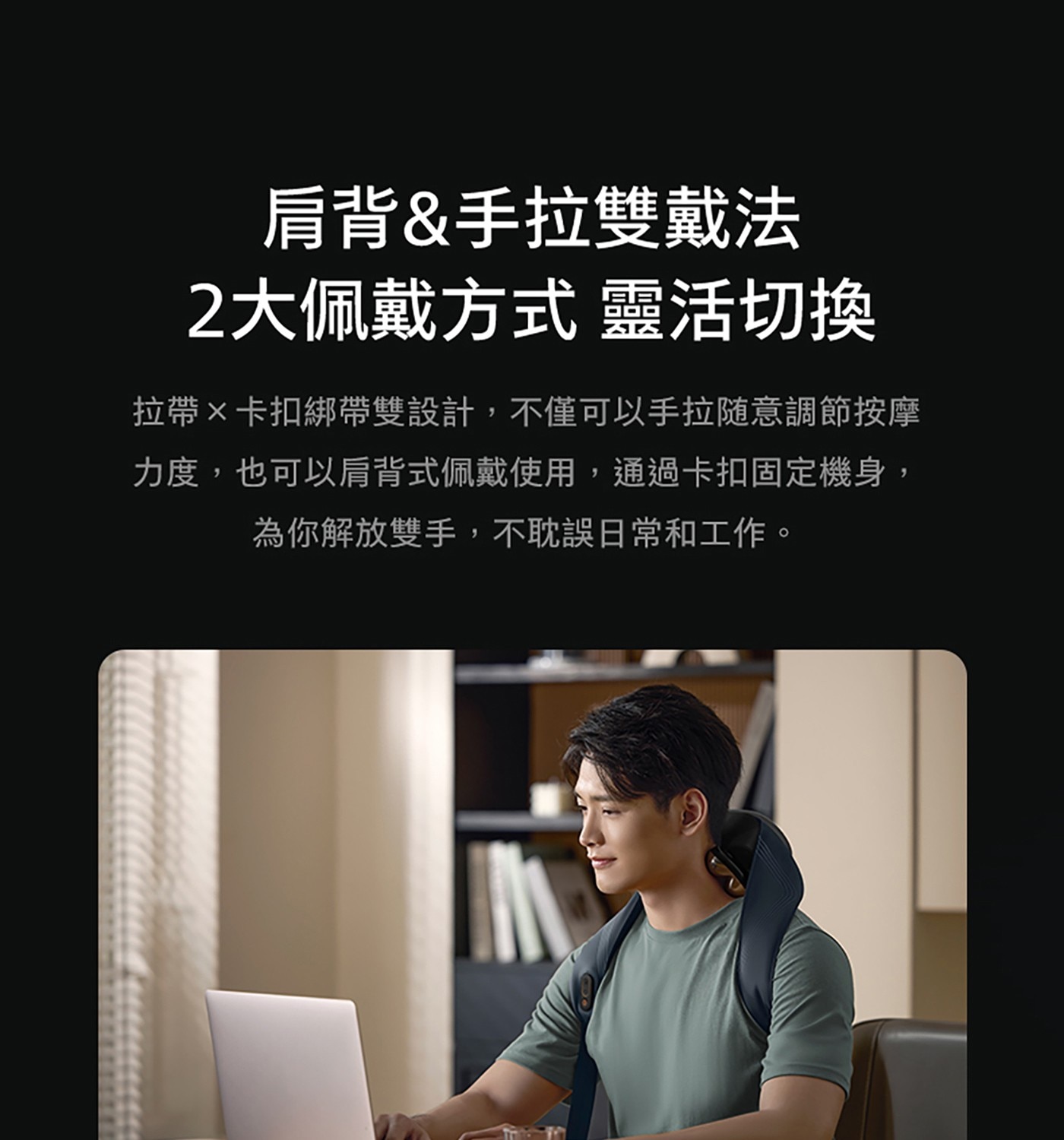 肩背手拉雙戴法 2大佩戴方式 靈活切換 拉帶×卡扣綁帶雙設計,不僅可以手拉随意調節按摩 力度,也可以肩背式佩戴使用,通過卡扣固定機身, 為你解放雙手,不耽誤日常和工作。