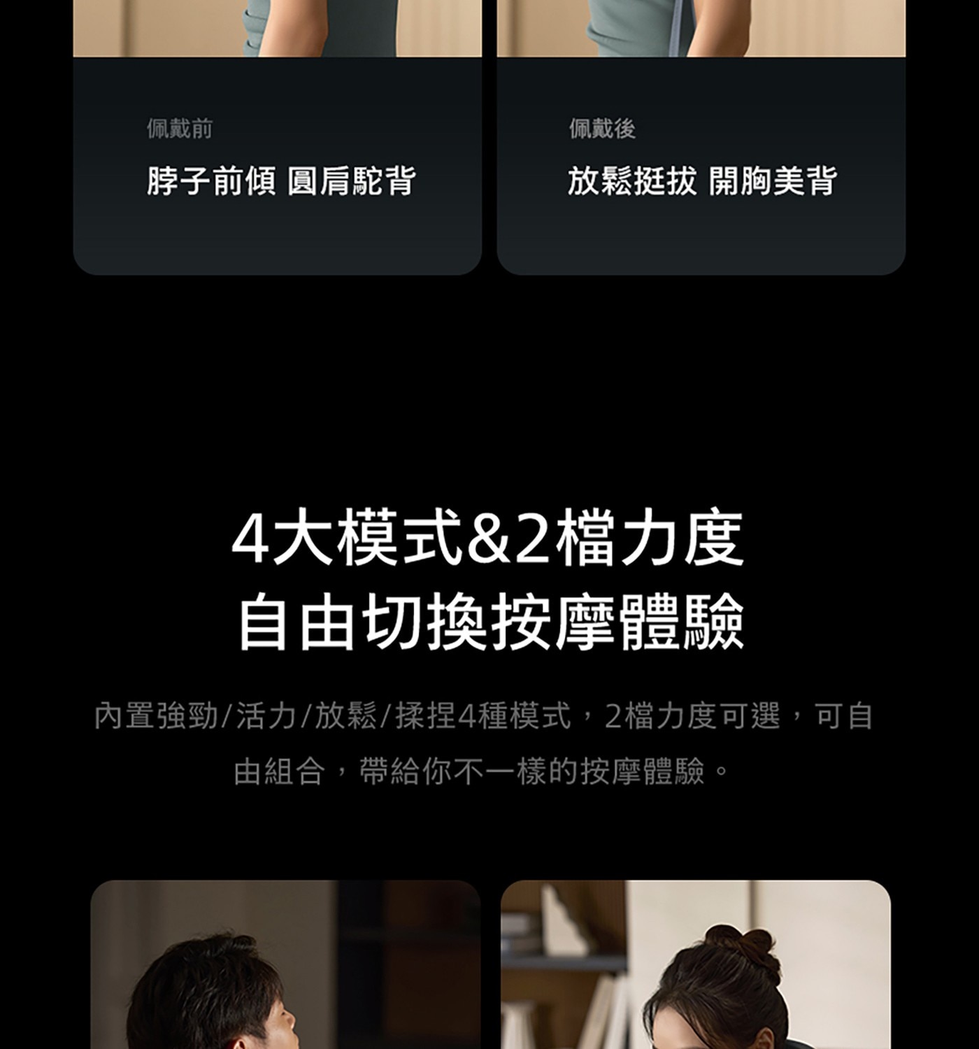 佩戴前 佩戴後 脖子前傾 圓肩駝背 放鬆挺拔 開胸美背 4大模式2檔力度 自由切換按摩體驗 內置強勁/活力/放鬆/揉捏4種模式,2檔力度可選,可自 由組合,帶給你不1樣的按摩體驗,
