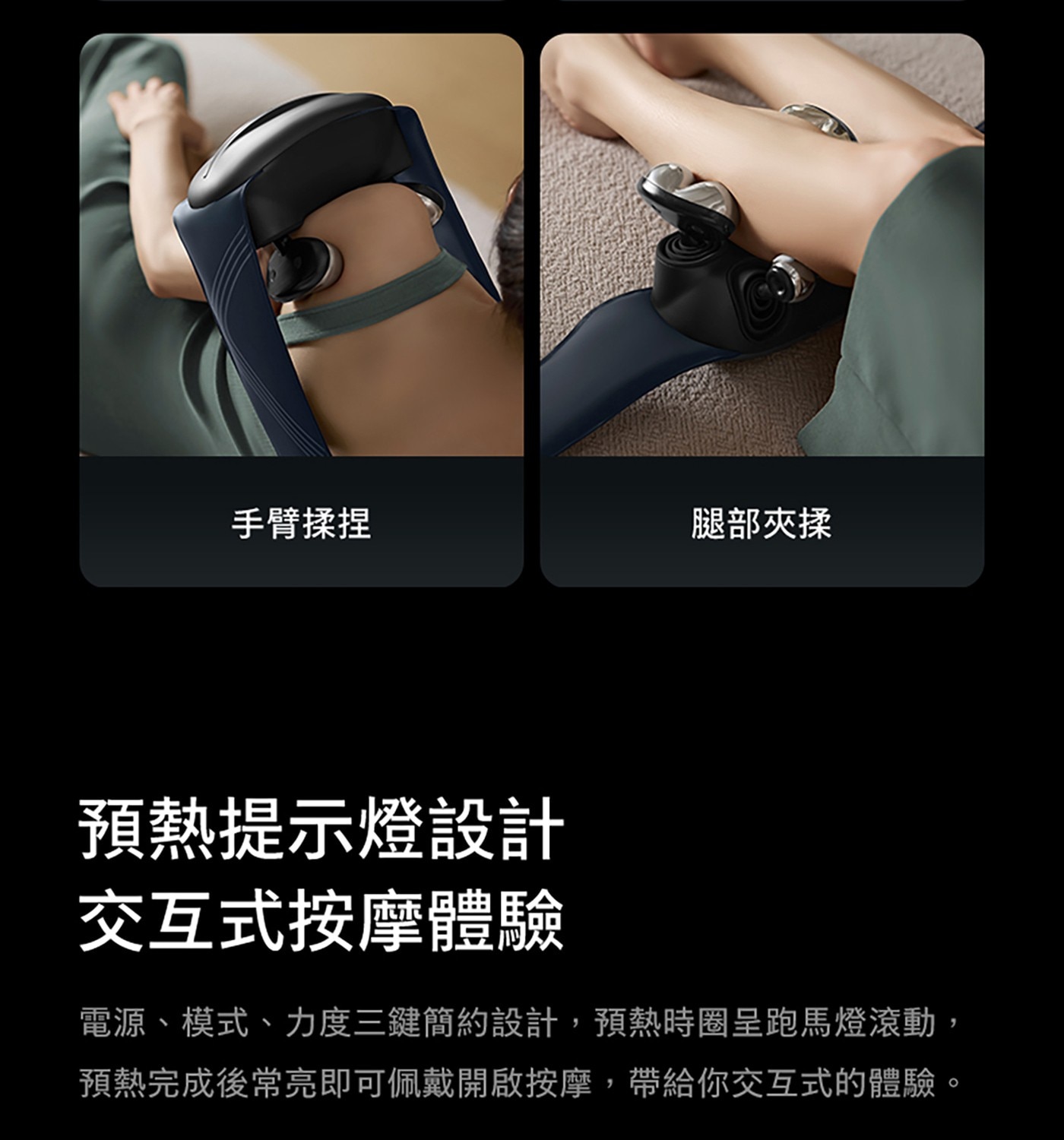 手臂揉捏 腿部夾揉 預熱提示燈設計 交互式按摩體驗 電源、模式、力度3鍵簡約設計,預熱時圈呈跑馬燈滾動 預熱完成後常亮即可佩戴開啟按摩,帶給你交互式的體驗。