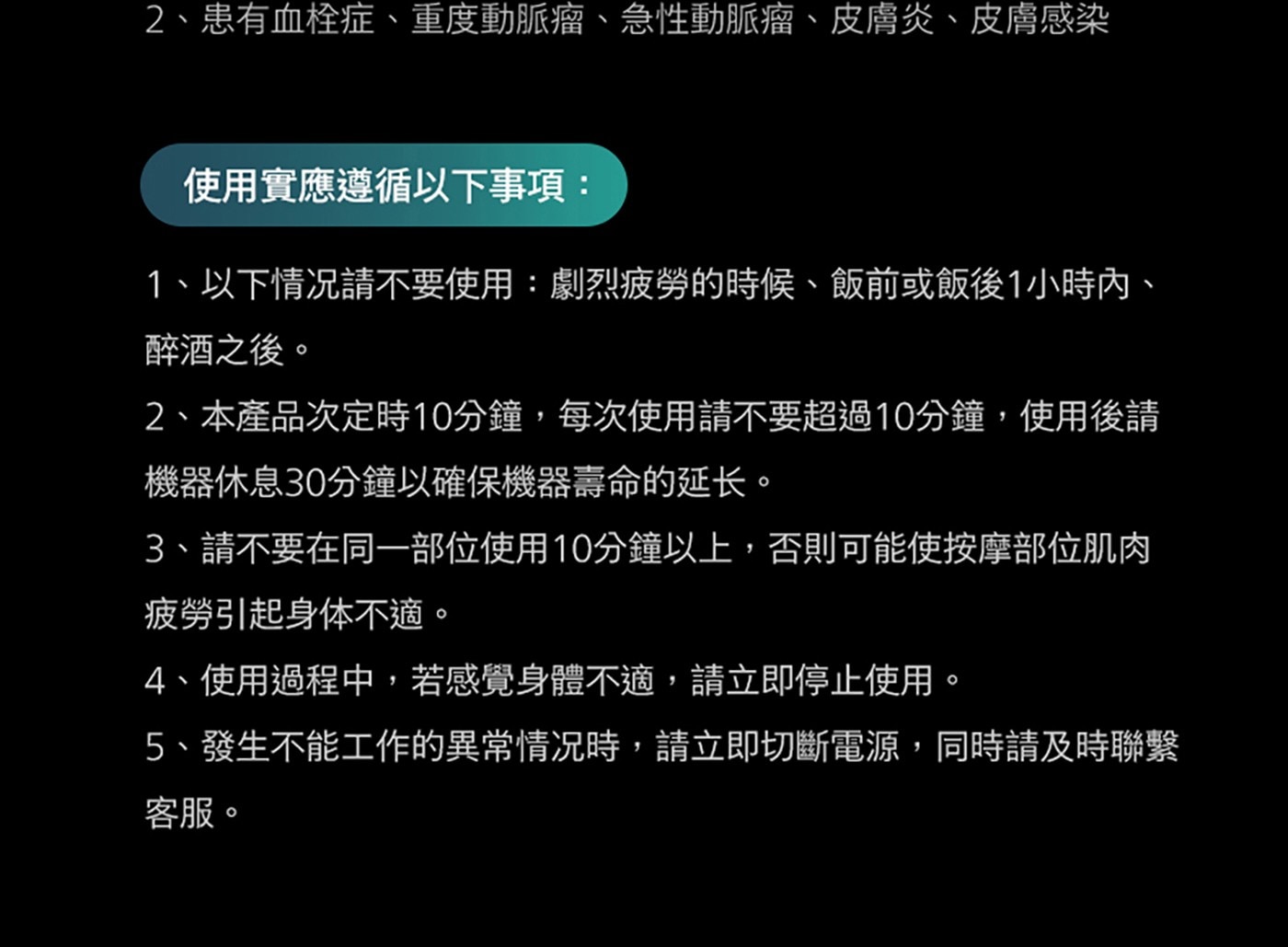 2、患有血栓症、重度動脈瘤、急性動脈瘤、皮膚炎、皮膚感染 使用實應遵循以下事項: 1、以下情况請不要使用:劇烈疲勞的時候、飯前或飯後1小時內、 醉酒之後。