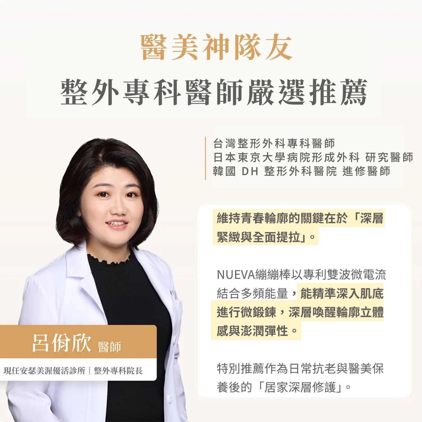 醫美神隊友整外專科醫師嚴選推薦呂佾欣醫師現任安瑟美優活診所整專科院長台灣整形外科專科醫師日本東京大學病院形成外科研究醫師韓國 DH 整形外科醫院進修醫師維持青春輪廓的關鍵在於「深層緊緻與全面提拉」 NUEVA繃繃棒以專利雙波微電流結合多頻能量...