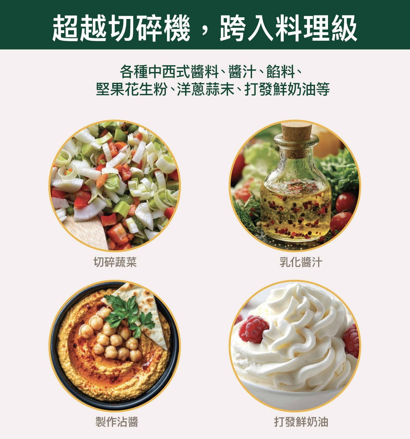 超越切碎機,跨入料理級 各種中西式醬料、醬汁、餡料、 堅果花生粉、洋蔥蒜末、打發鮮奶油等 切碎蔬菜 乳化醬汁 製作沾醬 打發鮮奶油