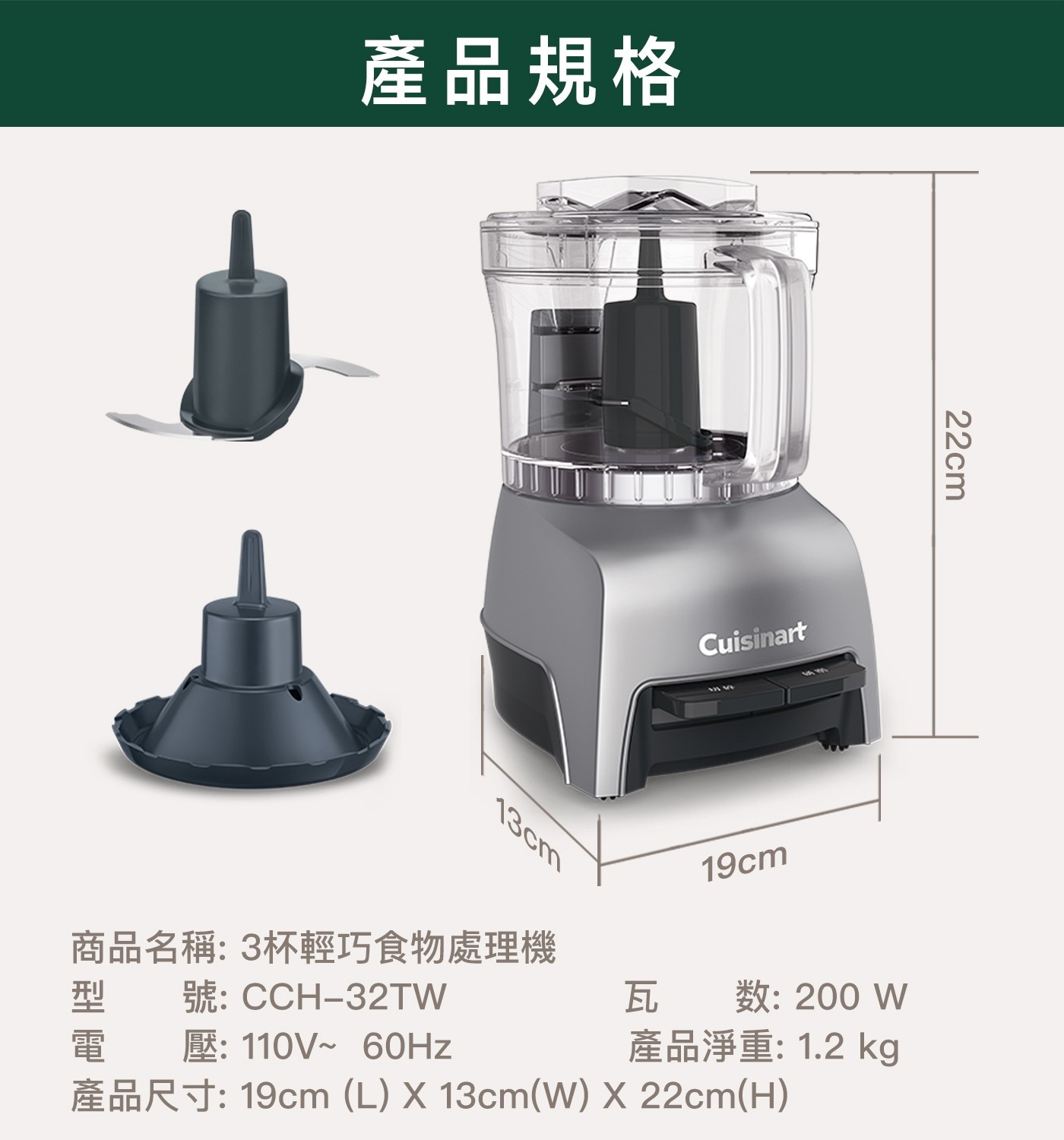 產品規格 13cm 商品名稱:3杯輕巧食物處理機 Cuisinart 19cm 22cm 型 電 號:CCH-32TW 壓: 瓦数:200 產品淨重: kg 產品尺寸: cmW cmH