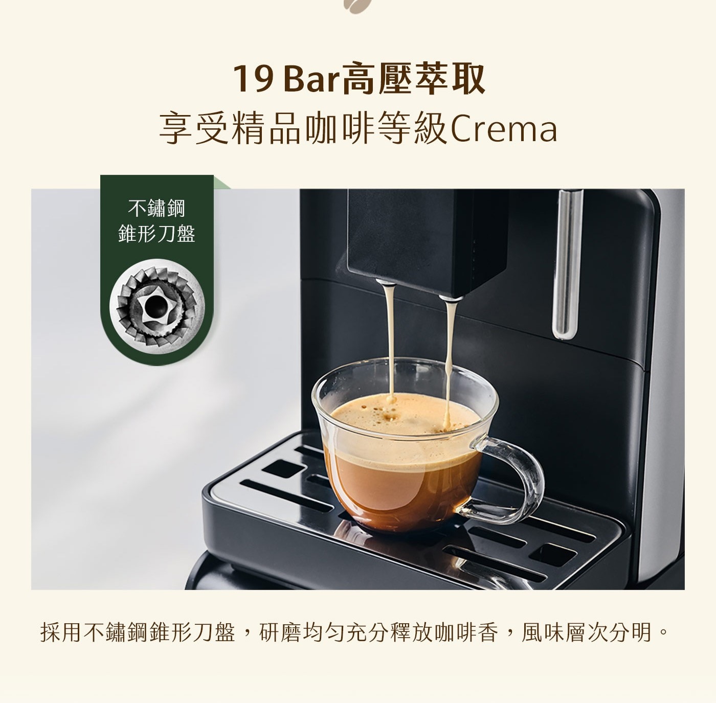 Bar高壓萃取 享受精品咖啡等級Crema 不鏽鋼 錐形刀盤 採用不鏽鋼錐形刀盤,研磨均匀充分釋放咖啡香,風味層次分明。
