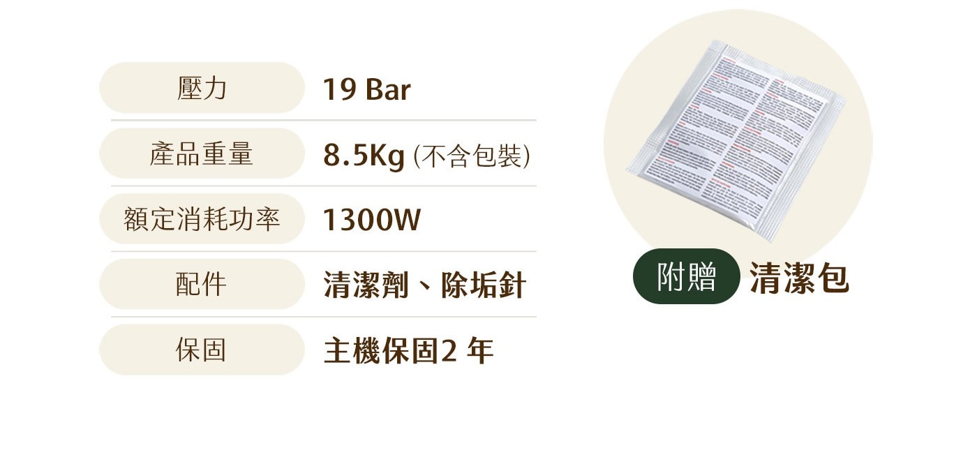 壓力 Bar 產品重量 不含包裝 額定消耗功率 1300W 配件 清潔劑、除垢針 附贈 清潔包 保固 主機保固2年