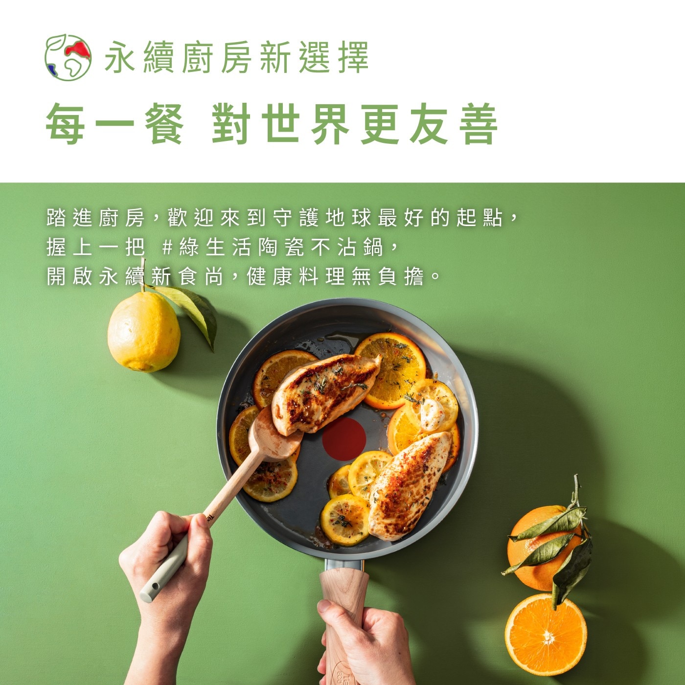 永續廚房新選擇 每一餐 對世界更友善 踏進廚房,歡迎來到守護地球最好的起點, 握上一把 綠生活陶瓷不沾鍋 開啟永續新食尚,健康料理無負擔。