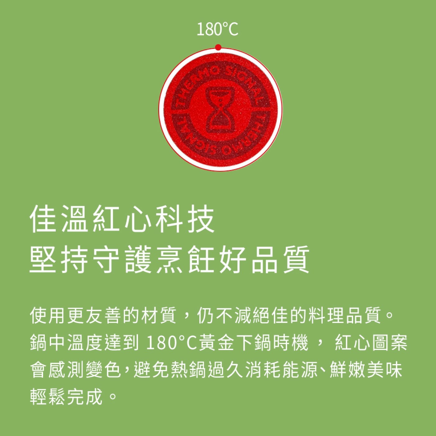 FAMO 佳溫紅心科技 堅持守護烹飪好品質 使用更友善的材質,仍不減絕佳的料理品質。 鍋中溫度達到 180°C黃金下鍋時機,紅心圖案 會感測變色,避免熱鍋過久消耗能源、鮮嫩美味 輕鬆完成。