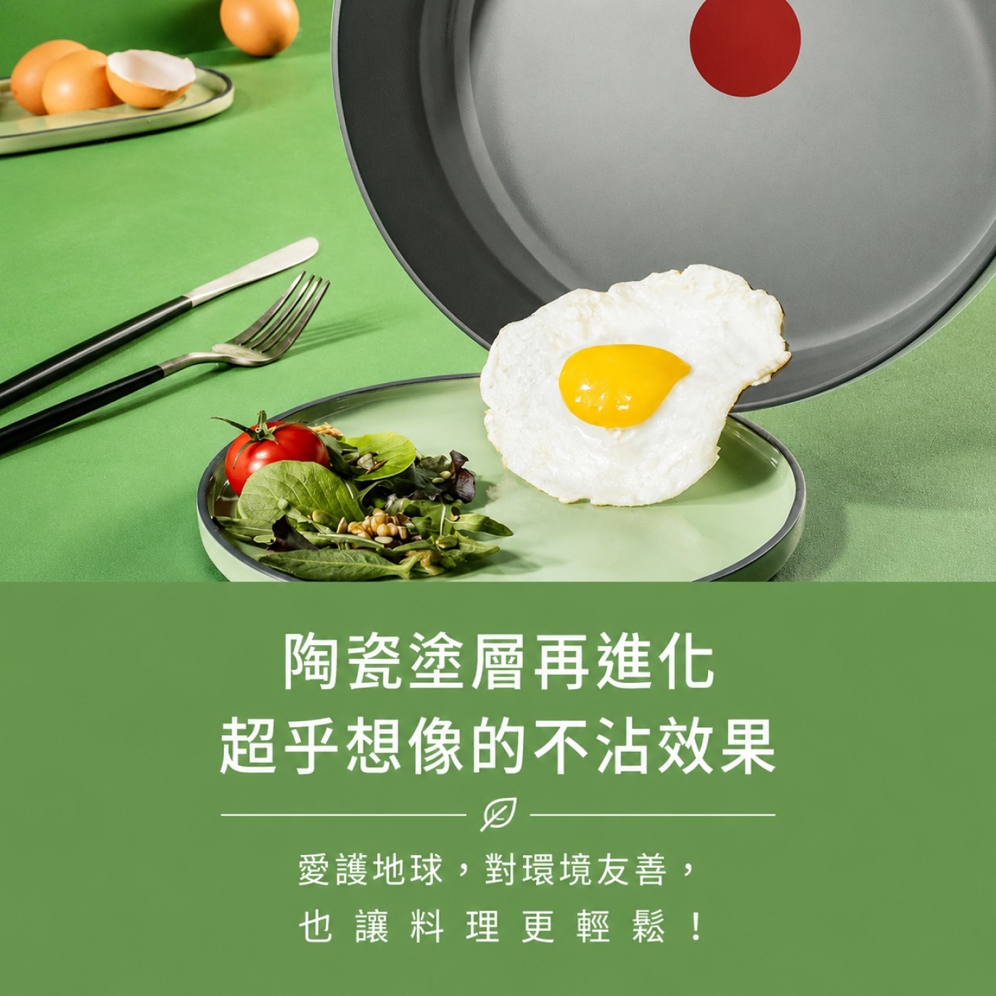 陶瓷塗層再進化 超乎想像的不沾效果 愛護地球,對環境友善, 也讓料理更輕鬆!