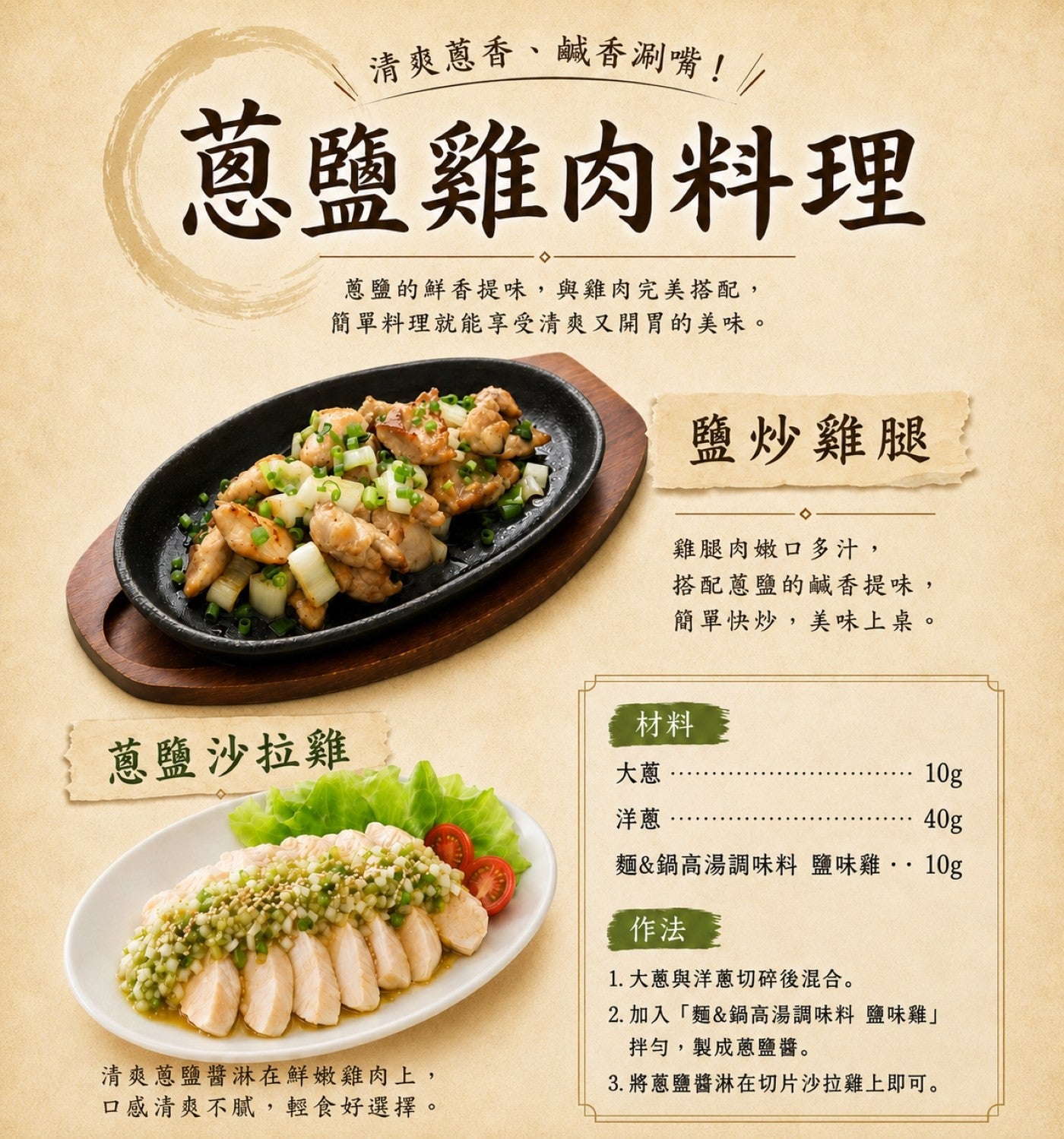 清爽蔥香、鹹香涮嘴! 蔥鹽雞肉料理 蔥鹽的鮮香提味,與雞肉完美搭配, 簡單料理就能享受清爽又開胃的美味。 鹽炒雞腿 雞腿肉嫩口多汁, 搭配蔥鹽的鹹香提味, 簡單快炒,美味上桌。