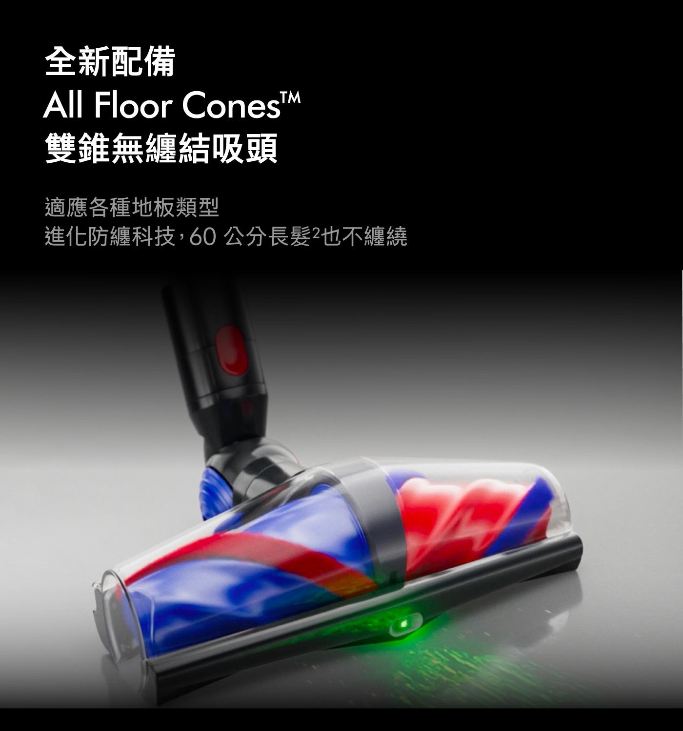 全新配備 All Floor ConesTM 雙錐無纏結吸頭 適應各種地板類型 進化防纏科技,60公分長髮也不纏繞