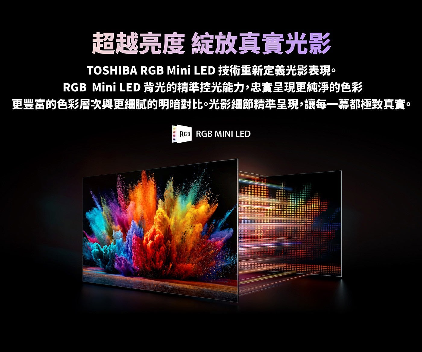 超越亮度綻放真實光影 TOSHIBA RGB Mini LED 技術重新定義光影表現 RGB Mini LED 背光的精準控光能力,忠實呈現更純淨的色彩更豐富的色彩層次與更細膩的明暗對比光影細節精準呈現,讓每一幕都極致真實
