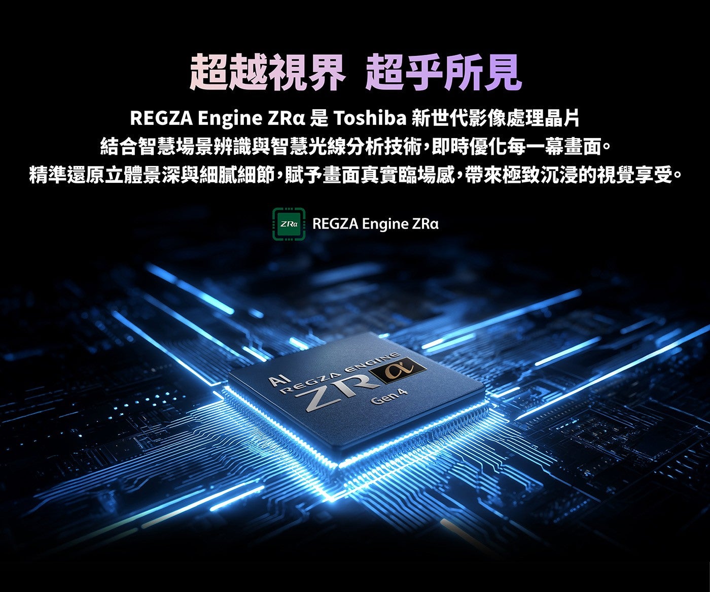 超越視界超乎所見 REGZA Engine ZRa 是 Toshiba 新世代影像處理晶片結合智慧場景辨識與智慧光線分析技術,即時優化每一幕畫面精準還原立體景深與細膩細節,賦予畫面真實臨場感,帶來極致沉浸的視覺享受