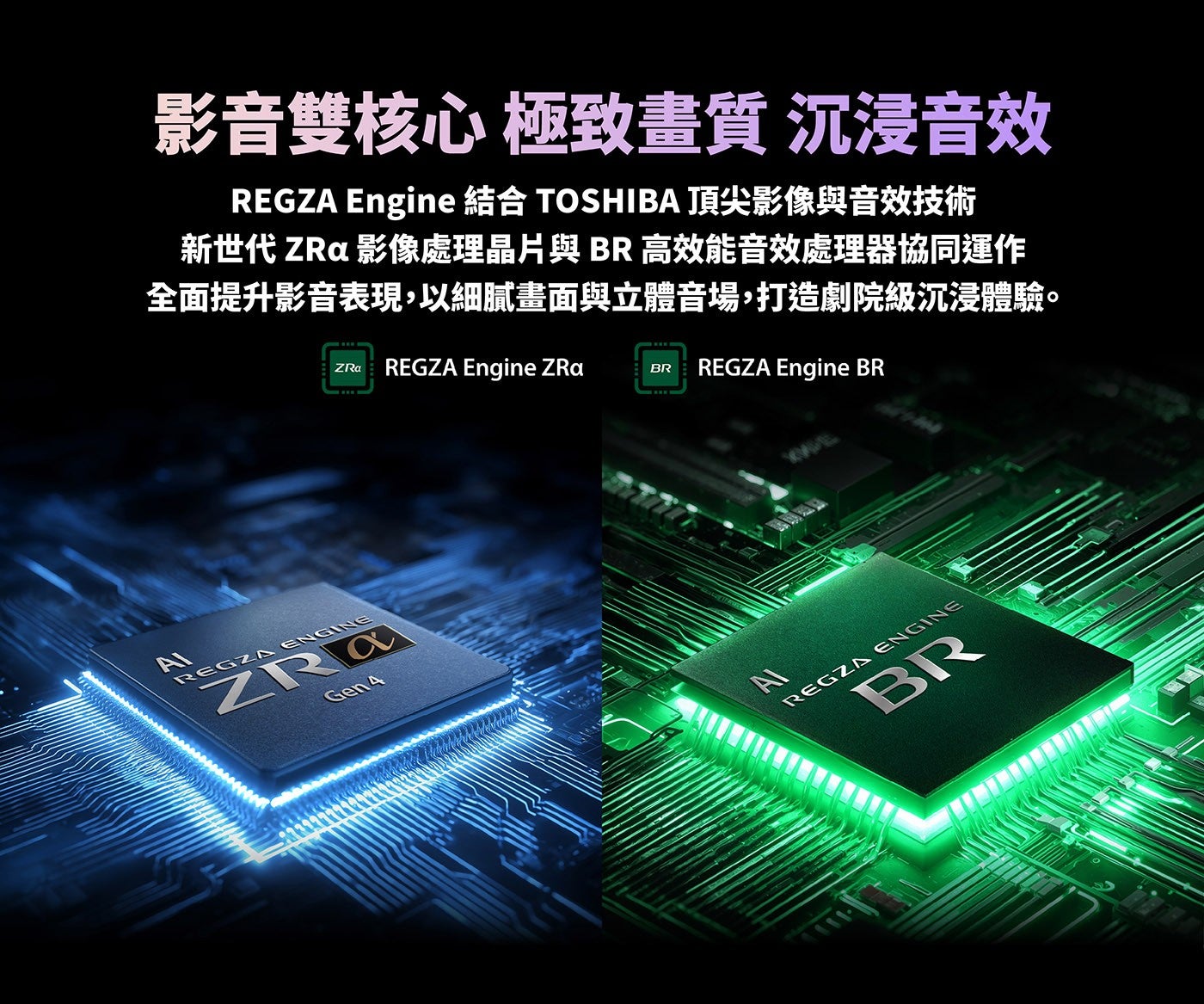 影音雙核心極致畫質沉浸音效 REGZA Engine 結合 TOSHIBA 頂尖影像與音效技術新世代 ZRa 影像處理晶片與BR高效能音效處理器協同運作全面提升影音表現,以細膩畫面與立體音場,打造劇院級沉浸體驗