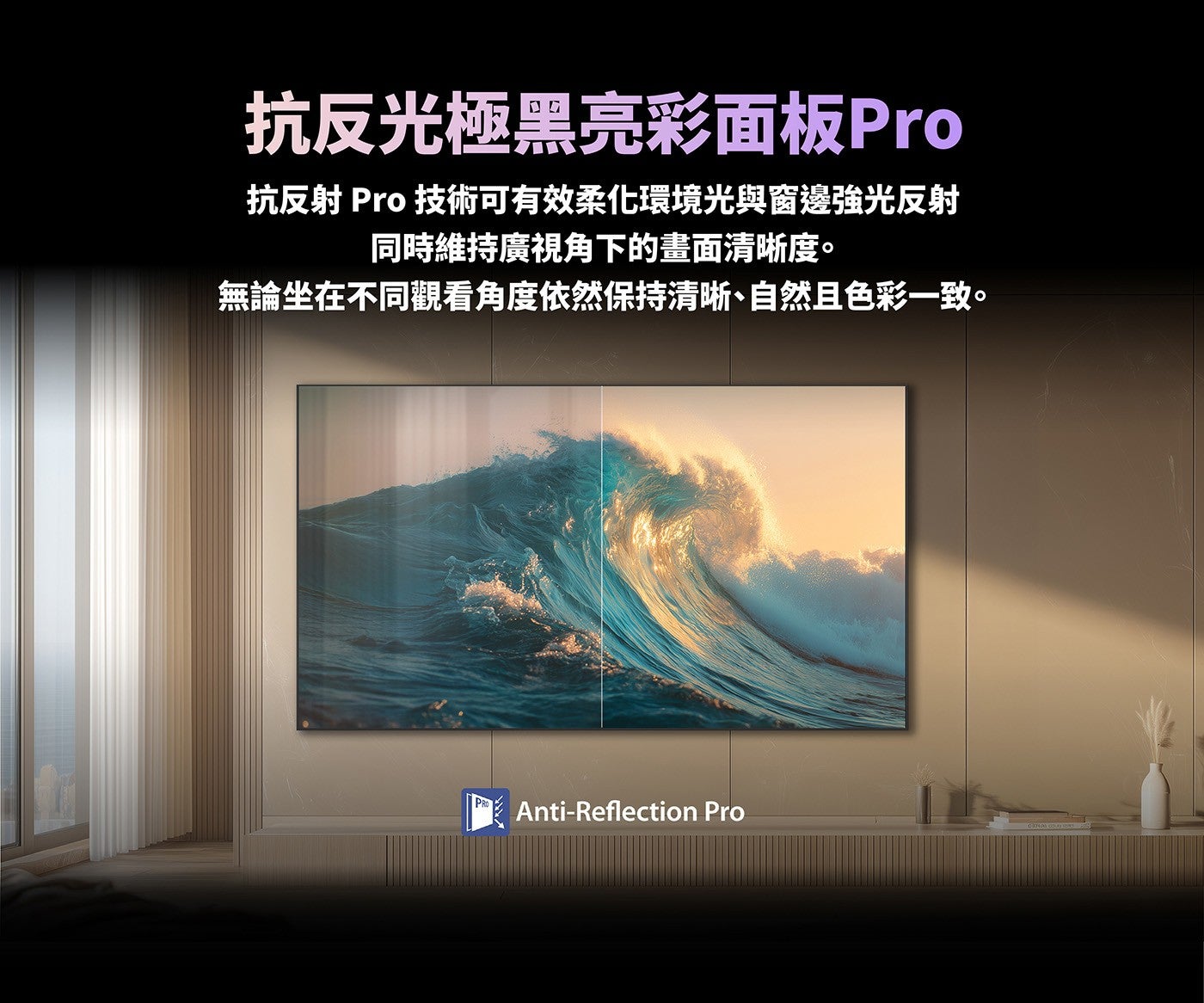 抗反光極黑亮彩面板Pro 抗反射 Pro 技術可有效柔化環境光與窗邊強光反射同時維持廣視角下的畫面清晰度無論坐在不同觀看角度依然保持清晰、自然且色彩一致
