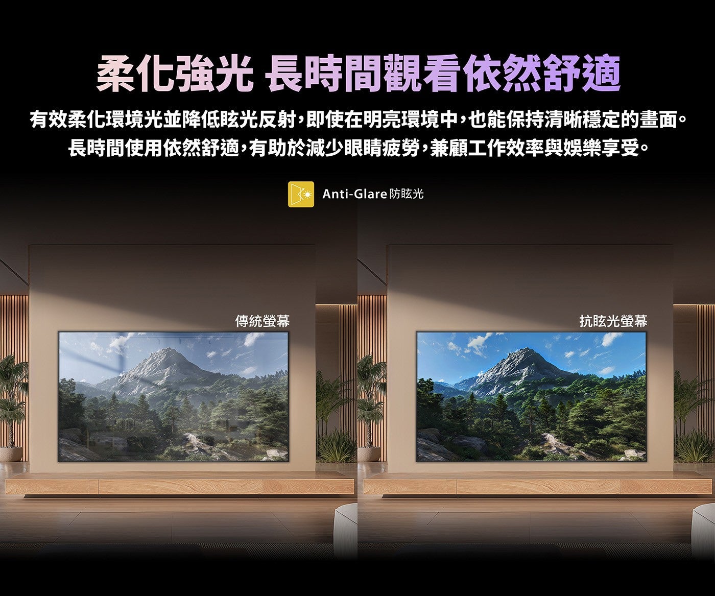 柔化強光長時間觀看依然舒適有效柔化環境光並降低眩光反射,即使在明亮環境中,也能保持清晰穩定的畫面長時間使用依然舒適,有助於減少眼睛疲勞,兼顧工作效率與娛樂享受 Anti-Glare 防眩光傳統螢幕抗眩光螢幕
