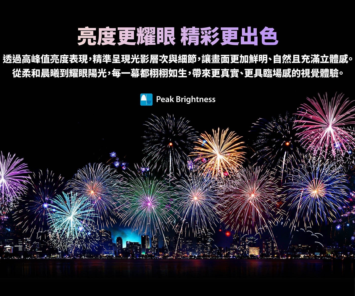 亮度更耀眼精彩更出色透過高峰值亮度表現,精準呈現光影層次與細節,讓畫面更加鮮明、自然且充滿立體感從柔和晨曦到耀眼陽光,每一幕都栩栩如生,帶來更真實、更具臨場感的視覺體驗