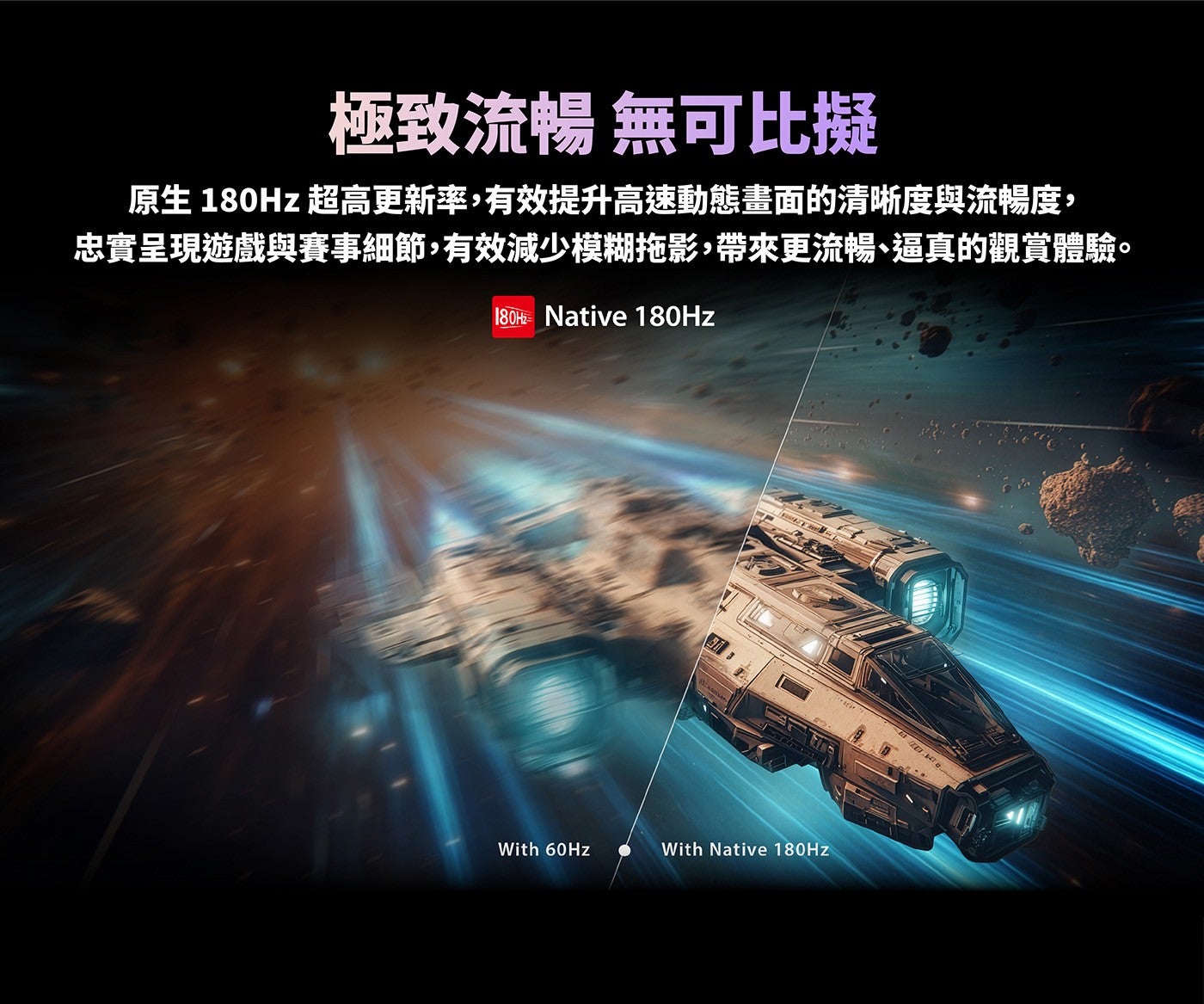 極致流暢無可比擬原生 180Hz 超高更新率,有效提升高速動態畫面的清晰度與流暢度, 忠實呈現遊戲與賽事細節,有效減少模糊拖影,帶來更流暢、逼真的觀賞體驗