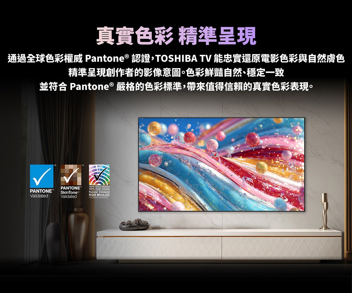 真實色彩精準呈現通過全球色彩權威 Pantone® 認證,TOSHIBA TV 能忠實還原電影色彩與自然膚色精準呈現創作者的影像意圖色彩鮮豔自然、穩定一致並符合 Pantone ® 嚴格的色彩標準,帶來值得信賴的真實色彩表現