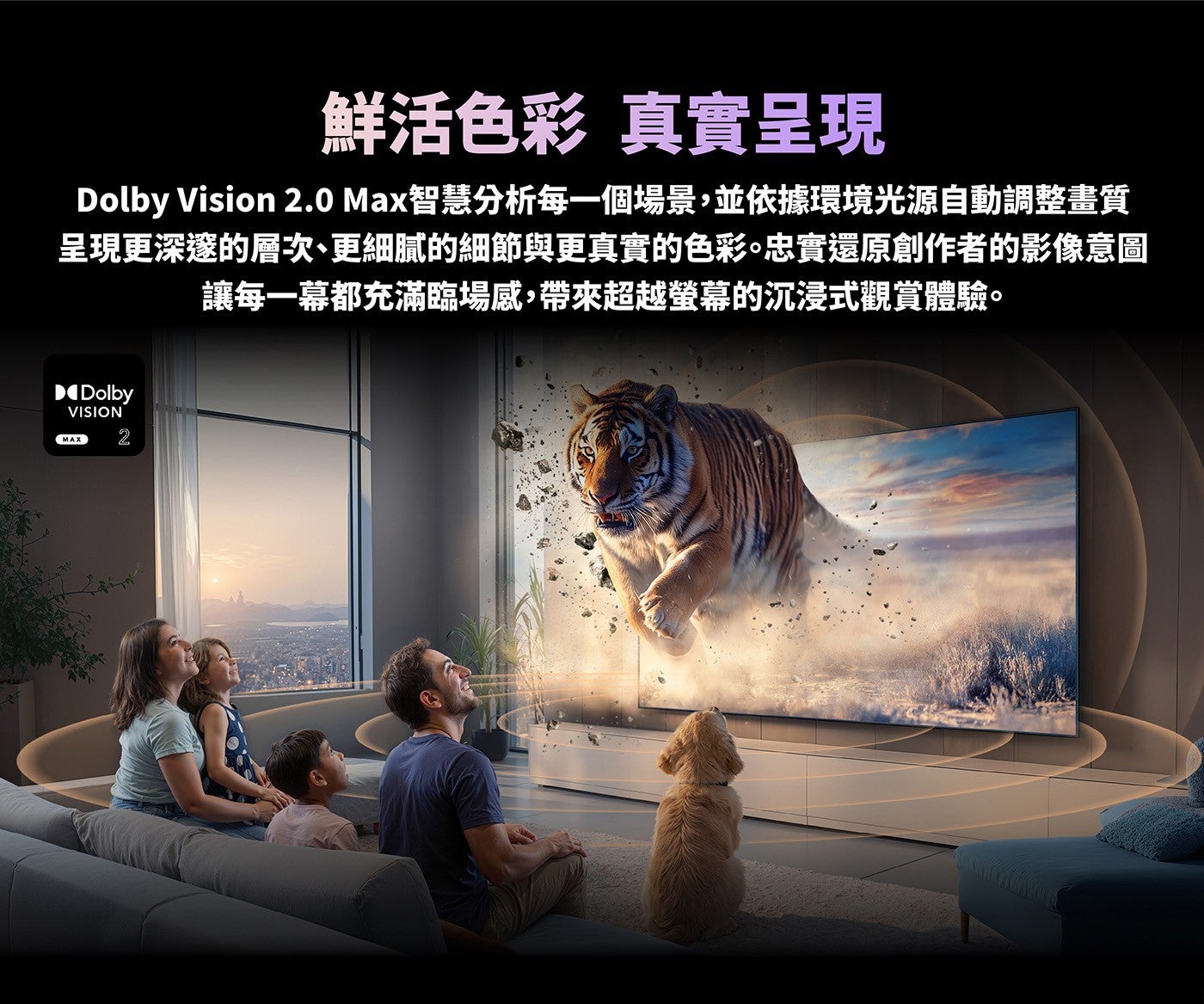 鮮活色彩真實呈現 Dolby Vision 2.0 Max智慧分析每一個場景,並依據環境光源自動調整畫質呈現更深邃的層次、更細膩的細節與更真實的色彩忠實還原創作者的影像意圖讓每一幕都充滿臨場感,帶來超越螢幕的沉浸式觀賞體驗
