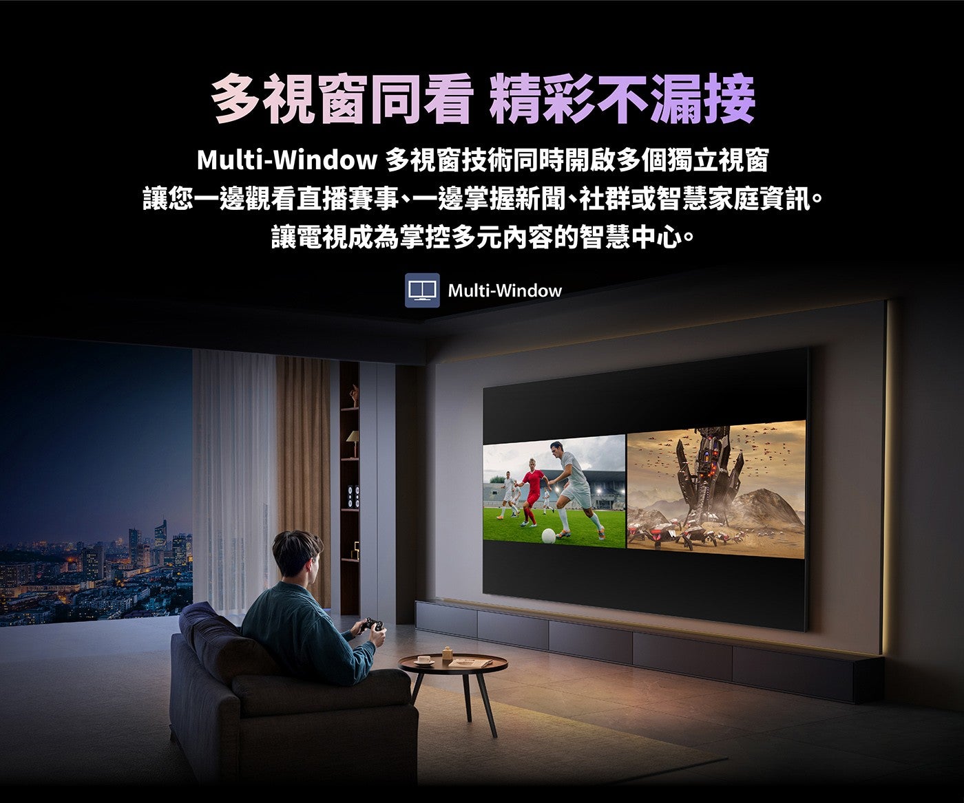 多視窗同看精彩不漏接 Multi-Window 多視窗技術同時開啟多個獨立視窗讓您一邊觀看直播賽事、一邊掌握新聞、社群或智慧家庭資訊讓電視成為掌控多元內容的智慧中心