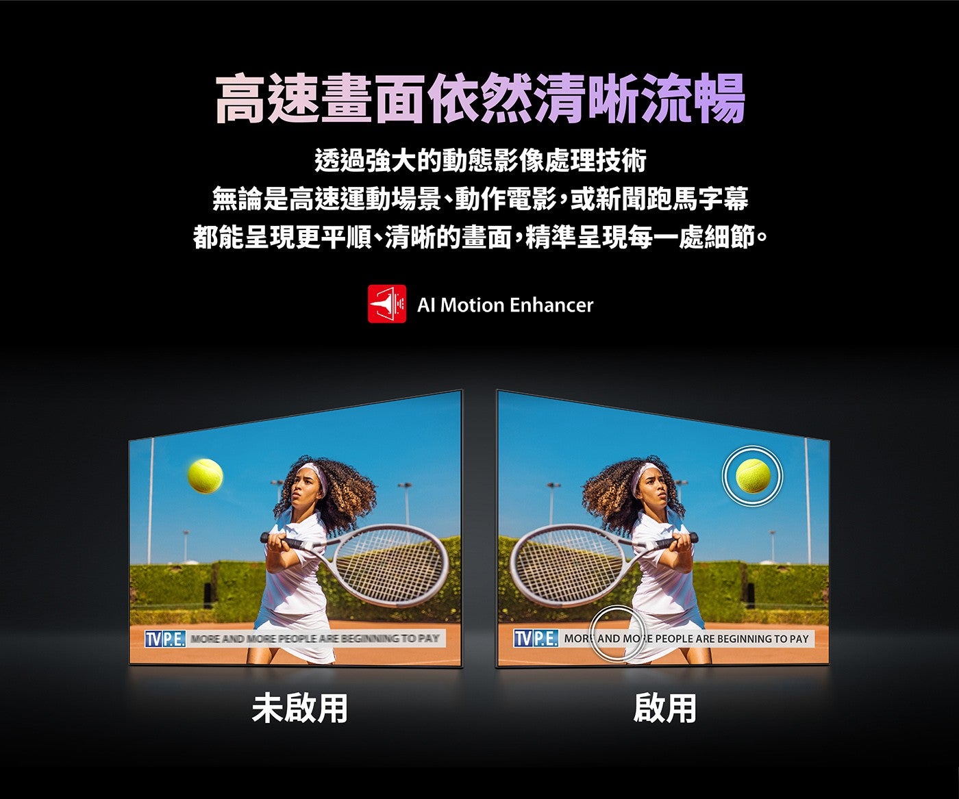 高速畫面依然清晰流暢透過強大的動態影像處理技術無論是高速運動場景、動作電影,或新聞跑馬字幕都能呈現更平順、清晰的畫面,精準呈現每一處細節未啟用啟用