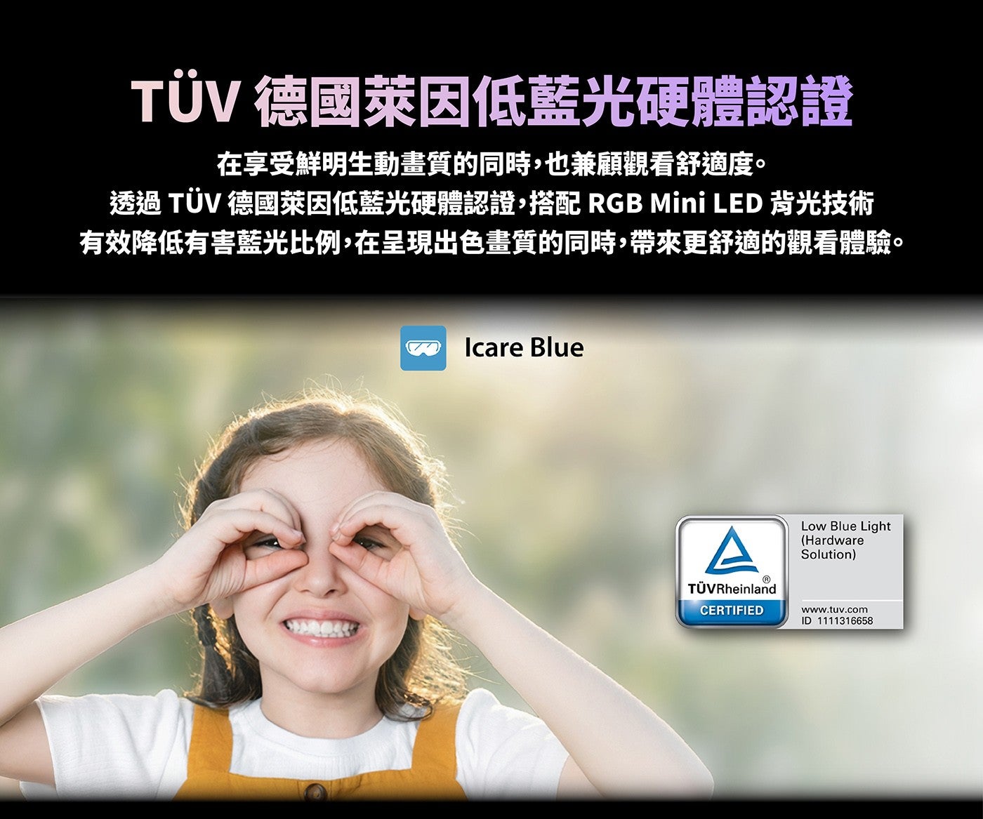 TÜV 德國萊因低藍光硬體認證在享受鮮明生動畫質的同時,也兼顧觀看舒適度透過TÜV 德國萊因低藍光硬體認證,搭配 RGB Mini LED 背光技術有效降低有害藍光比例,在呈現出色畫質的同時,帶來更舒適的觀看體驗