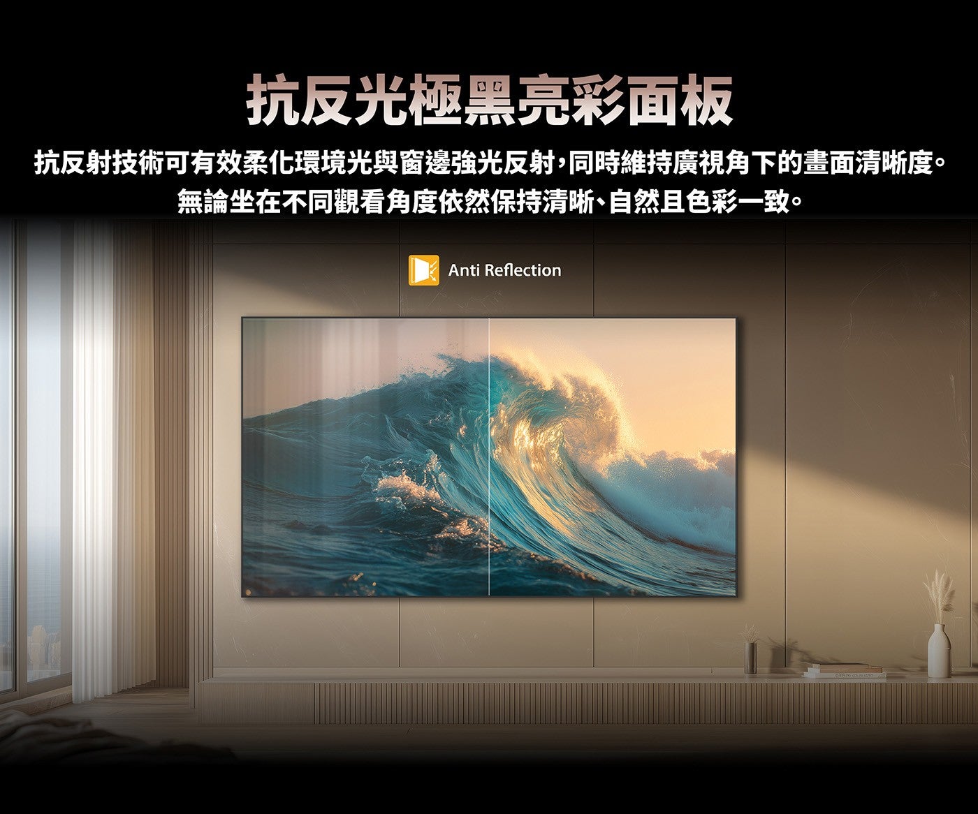 抗反光極黑亮彩面板抗反射技術可有效柔化環境光與窗邊強光反射,同時維持廣視角下的畫面清晰度無論坐在不同觀看角度依然保持清晰、自然且色彩一致