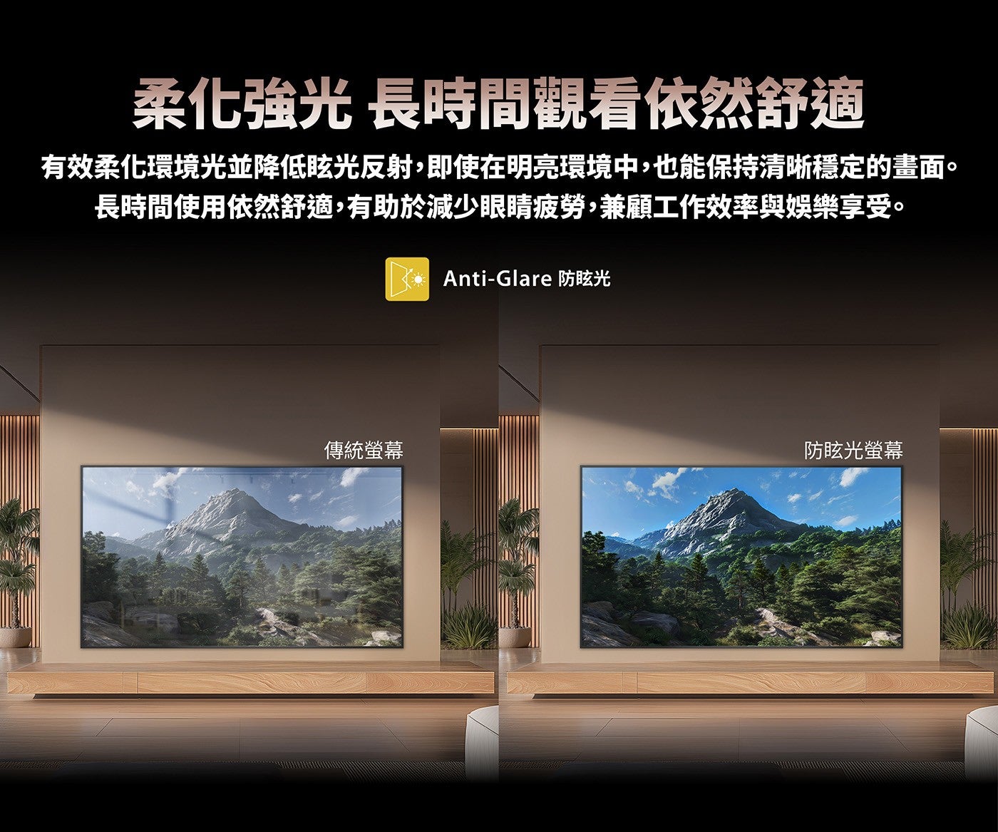 柔化強光長時間觀看依然舒適有效柔化環境光並降低眩光反射,即使在明亮環境中,也能保持清晰穩定的畫面長時間使用依然舒適,有助於減少眼睛疲勞,兼顧工作效率與娛樂享受傳統螢幕 Anti-Glare 防眩光防眩光螢幕