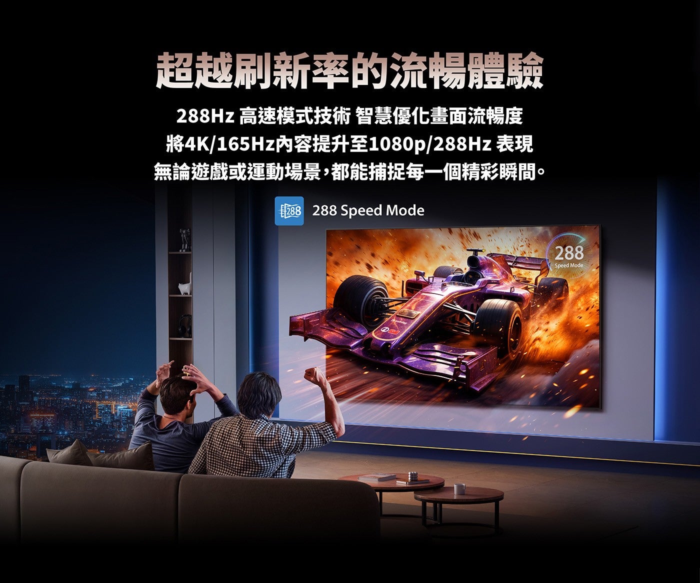 超越刷新率的流暢體驗 288Hz 高速模式技術智慧優化畫面流暢度將4K/165Hz內容提升至1080p/288Hz 表現無論遊戲或運動場景,都能捕捉每一個精彩瞬間