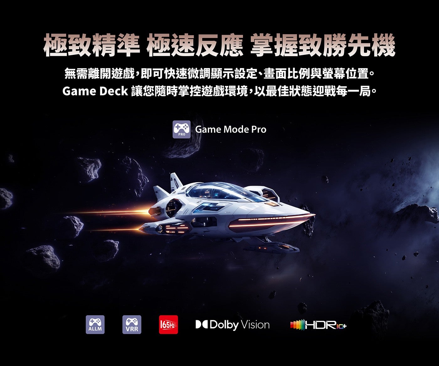 極致精準極速反應掌握致勝先機無需離開遊戲,即可快速微調顯示設定、畫面比例與螢幕位置 Game Deck 讓您隨時掌控遊戲環境,以最佳狀態迎戰每一局 165Hz