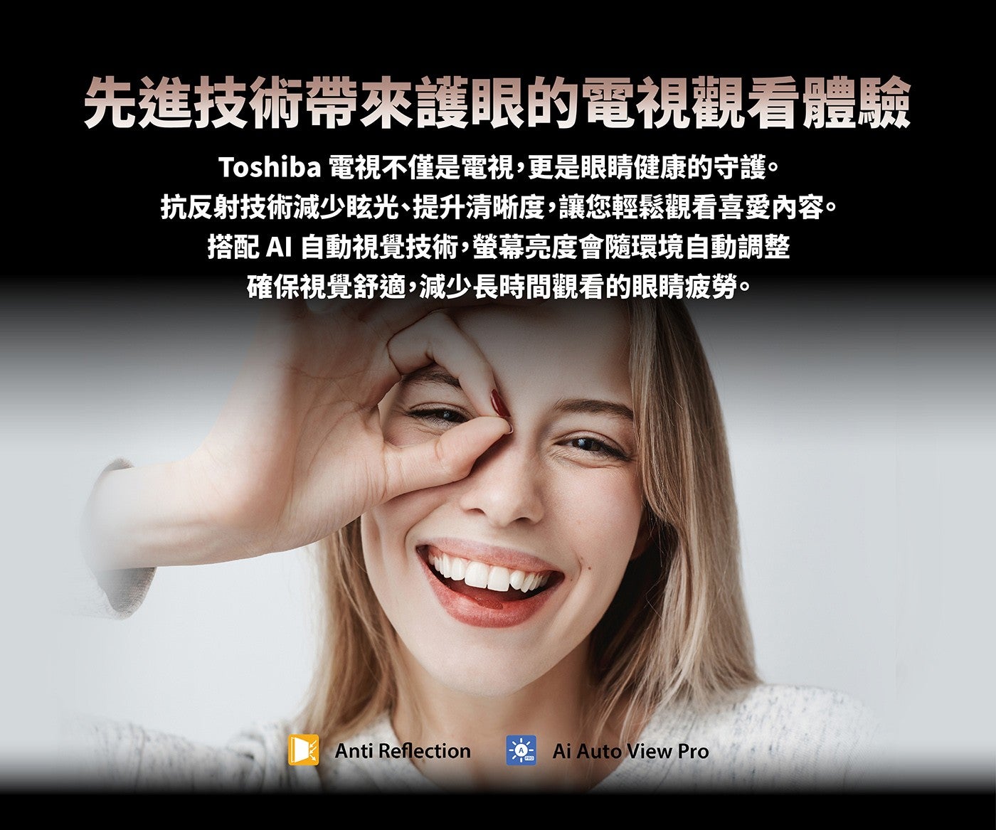 先進技術帶來護眼的電視觀看體驗 Toshiba 電視不僅是電視,更是眼睛健康的守護抗反射技術減少眩光、提升清晰度,讓您輕鬆觀看喜愛內容搭配 AI 自動視覺技術,螢幕亮度會隨環境自動調整確保視覺舒適,減少長時間觀看的眼睛疲勞