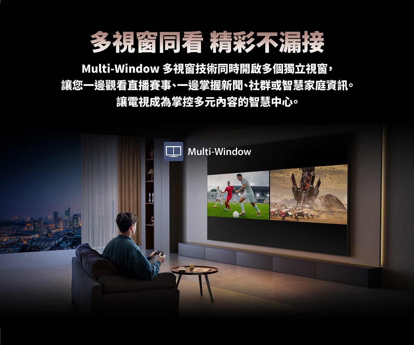 多視窗同看精彩不漏接 Multi-Window 多視窗技術同時開啟多個獨立視窗, 讓您一邊觀看直播賽事、一邊掌握新聞、社群或智慧家庭資訊讓電視成為掌控多元內容的智慧中心