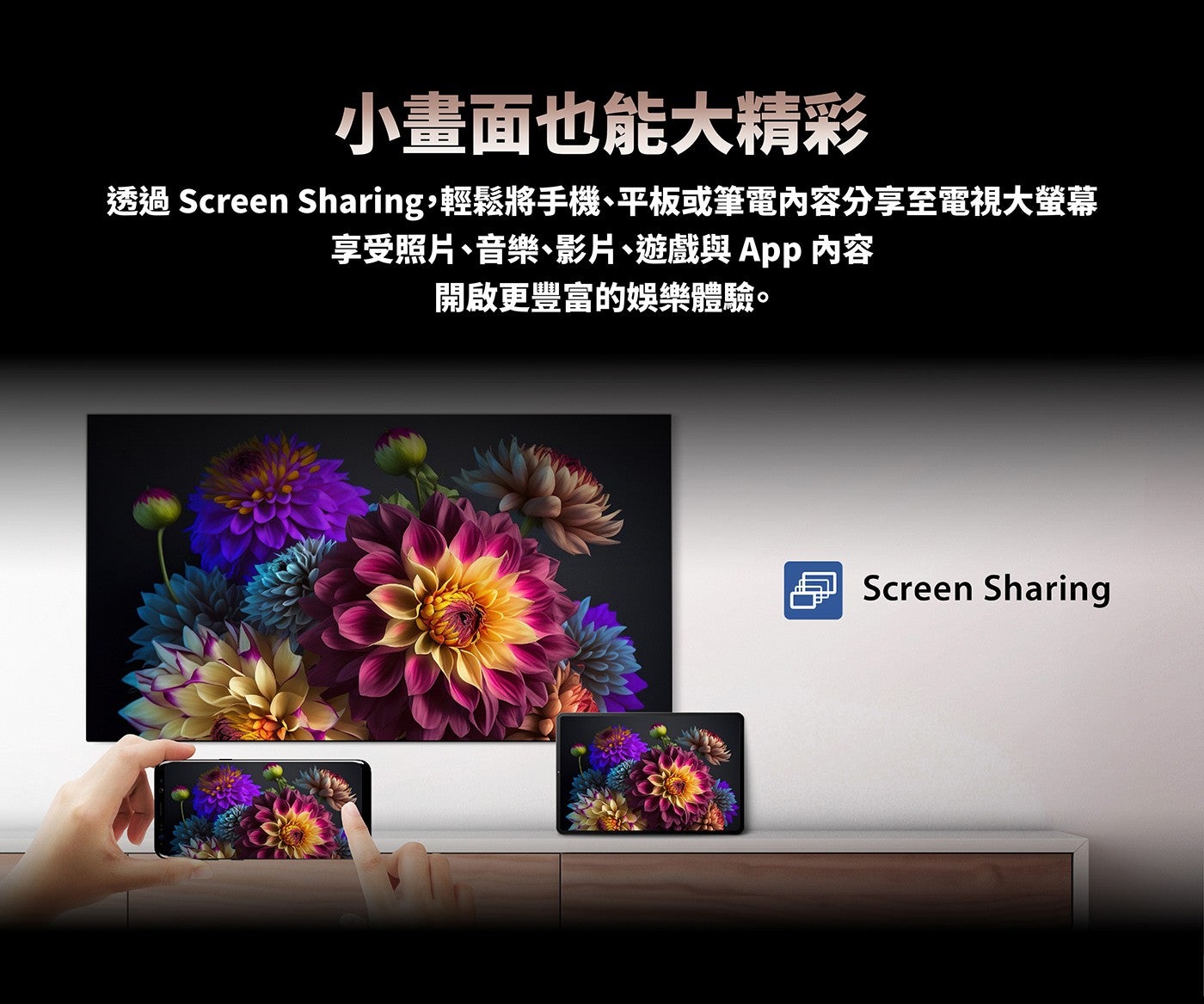 小畫面也能大精彩透過 Screen Sharing,輕鬆將手機、平板或筆電內容分享至電視大螢幕享受照片、音樂、影片、遊戲與App 內容開啟更豐富的娛樂體驗