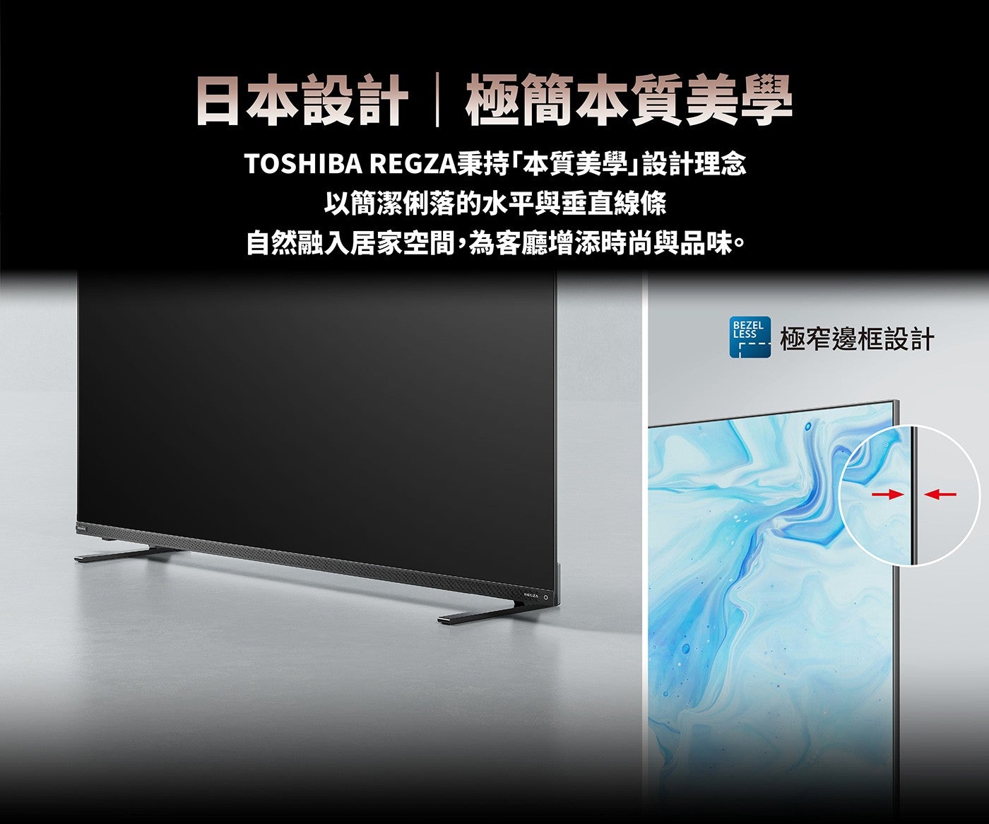 日本設計極簡本質美學 TOSHIBA REGZA秉持「本質美學」設計理念以簡潔俐落的水平與垂直線條自然融入居家空間,為客廳增添時尚與品味極窄邊框設計