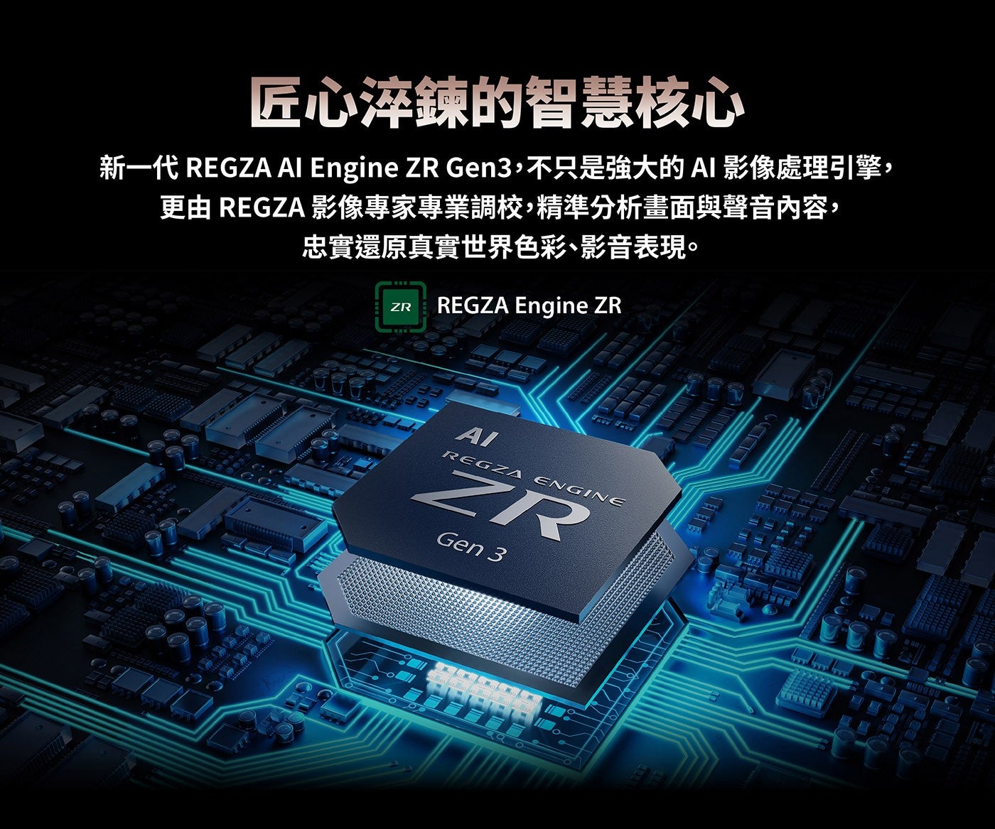 匠心淬鍊的智慧核心新一代 REGZA Al Engine ZR Gen3,不只是強大的AI影像處理引擎, 更由 REGZA 影像專家專業調校,精準分析畫面與聲音內容, 忠實還原真實世界色彩、影音表現