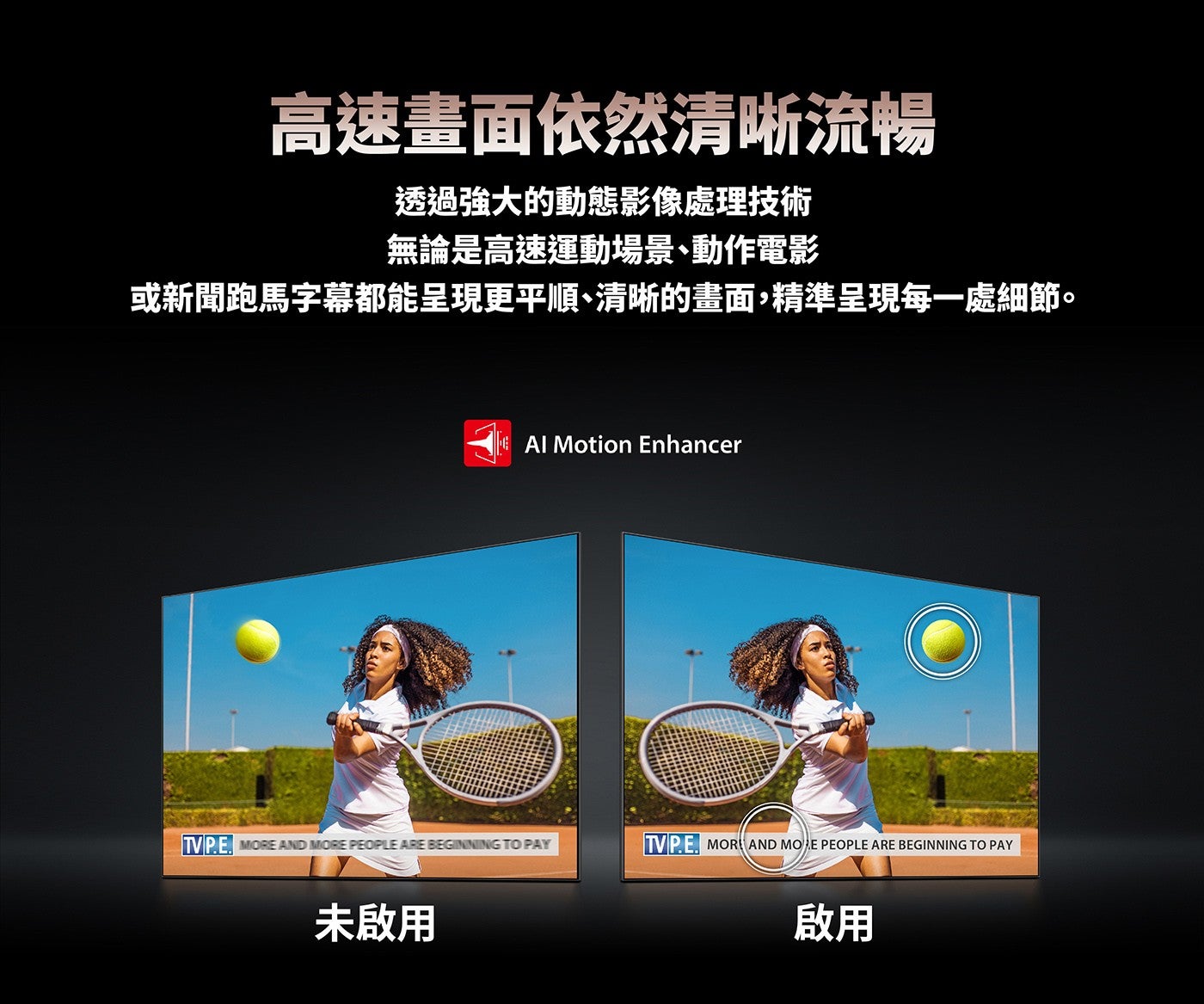 高速畫面依然清晰流暢透過強大的動態影像處理技術無論是高速運動場景、動作電影或新聞跑馬字幕都能呈現更平順、清晰的畫面,精準呈現每一處細節未啟用啟用