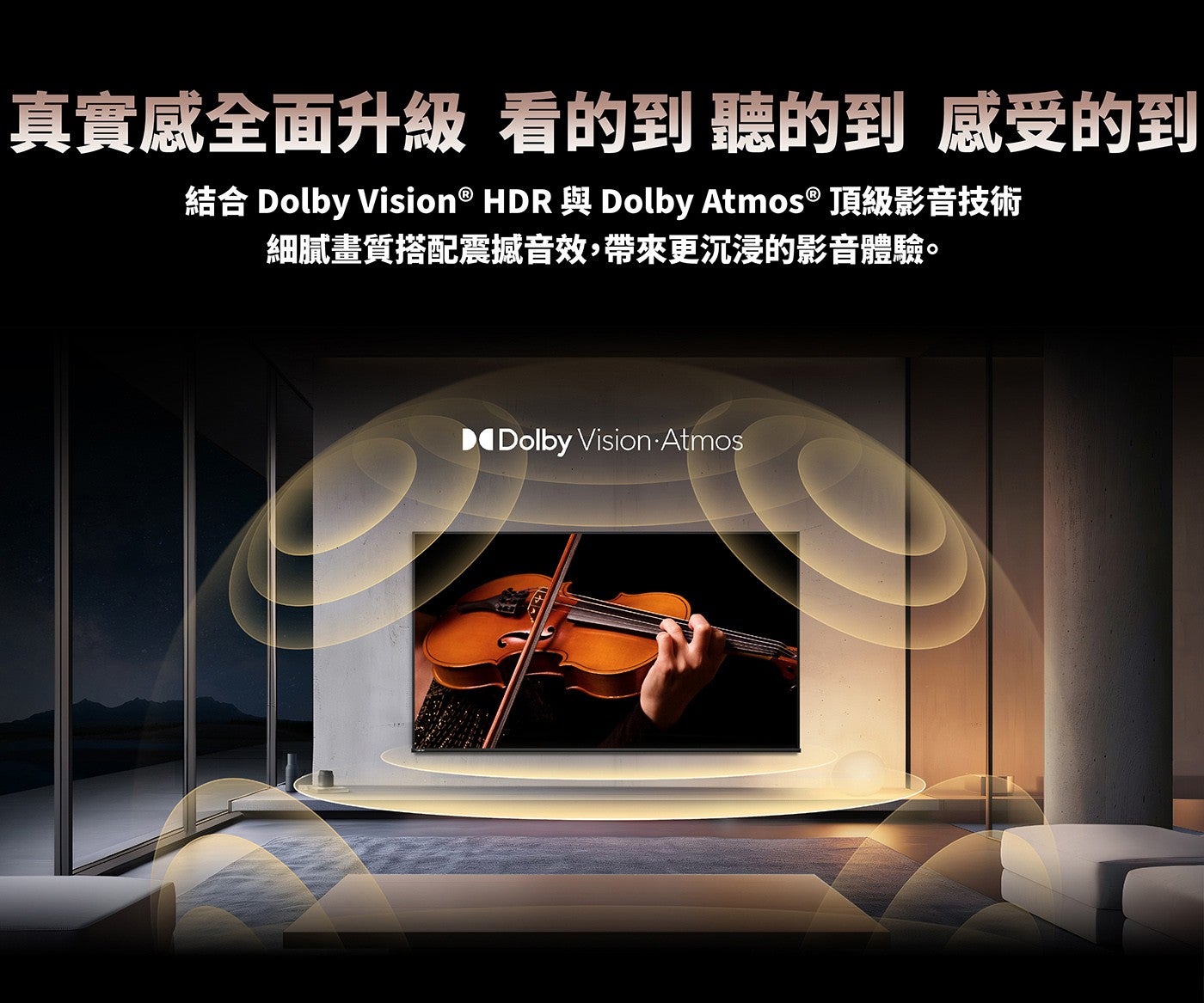 真實感全面升級看的到聽的到感受的到結合 Dolby Vision ® HDR 與 Dolby Atmos ® 頂級影音技術細膩畫質搭配震撼音效,帶來更沉浸的影音體驗