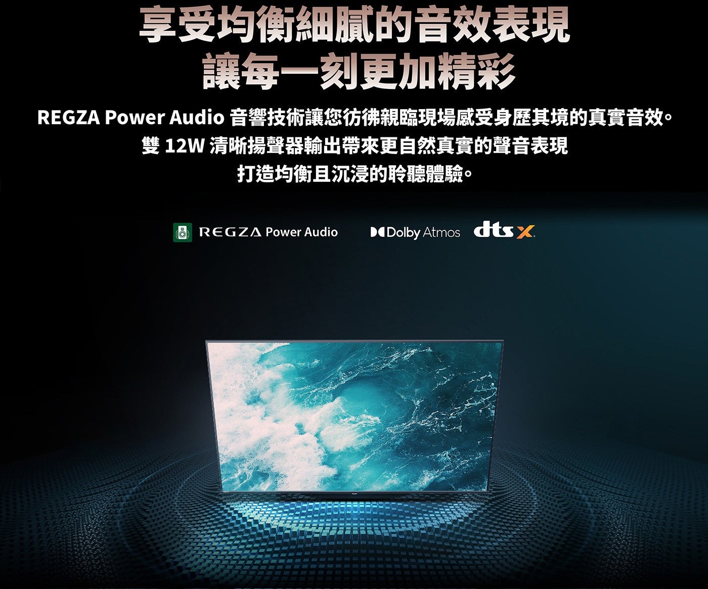 享受均衡細膩的音效表現讓每一刻更加精彩 REGZA Power Audio 音響技術讓您彷彿親臨現場感受身歷其境的真實音效雙 12W 清晰揚聲器輸出帶來更自然真實的聲音表現打造均衡且沉浸的聆聽體驗