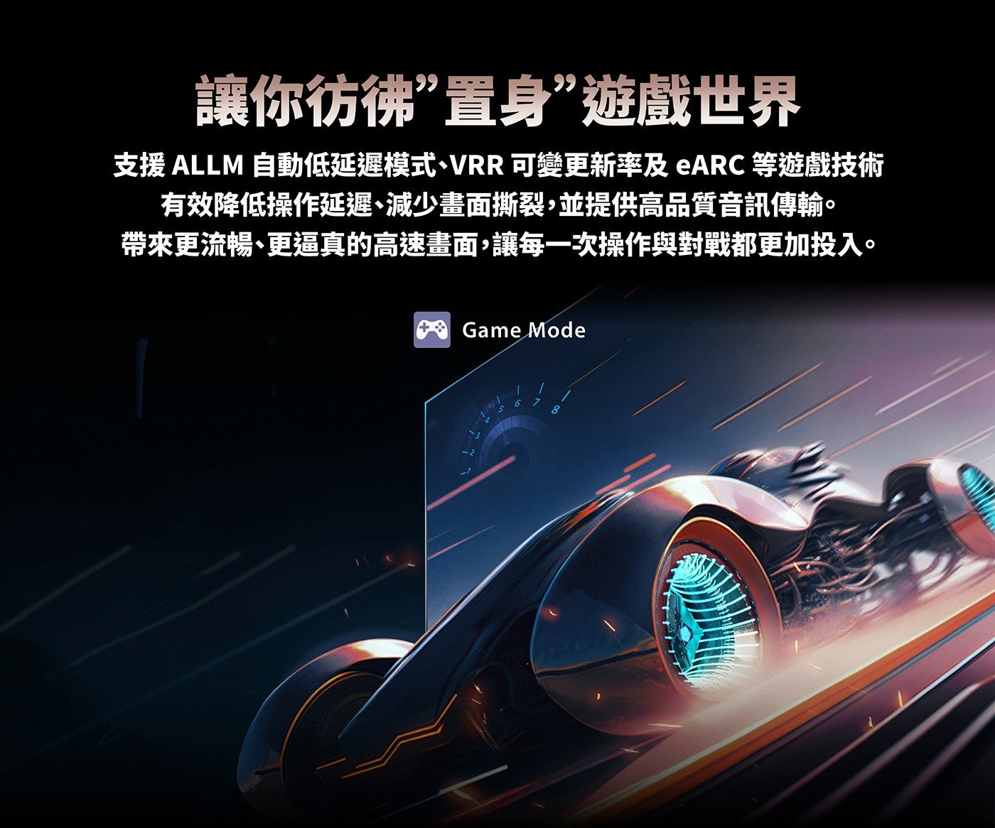 讓你彷彿置身遊戲世界支援 ALLM 自動低延遲模式、VRR 可變更新率及ARC等遊戲技術有效降低操作延遲、減少畫面撕裂,並提供高品質音訊傳輸帶來更流暢、更逼真的高速畫面,讓每一次操作與對戰都更加投入