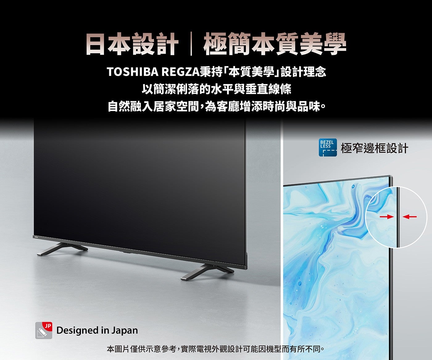 日本設計極簡本質美學 TOSHIBA REGZA秉持「本質美學」設計理念以簡潔俐落的水平與垂直線條自然融入居家空間,為客廳增添時尚與品味本圖片僅供示意參考,實際電視外觀設計可能因機型而有所不同極窄邊框設計
