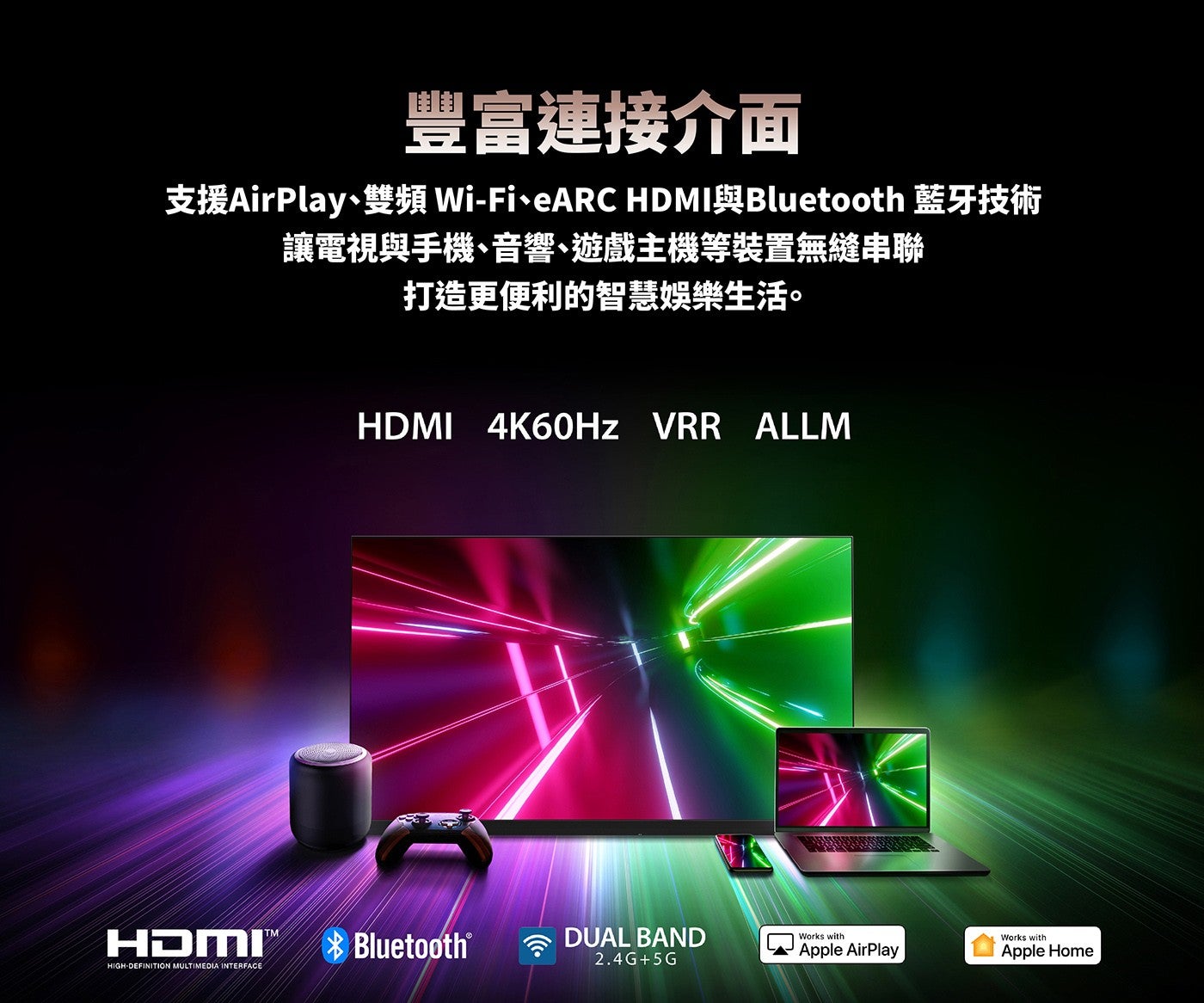 豐富連接介面支援AirPlay、雙頻 Wi-Fi、ARCHDMI與Bluetooth 藍牙技術讓電視與手機、音響、遊戲主機等裝置無縫串聯打造更便利的智慧娛樂生活 4K60Hz