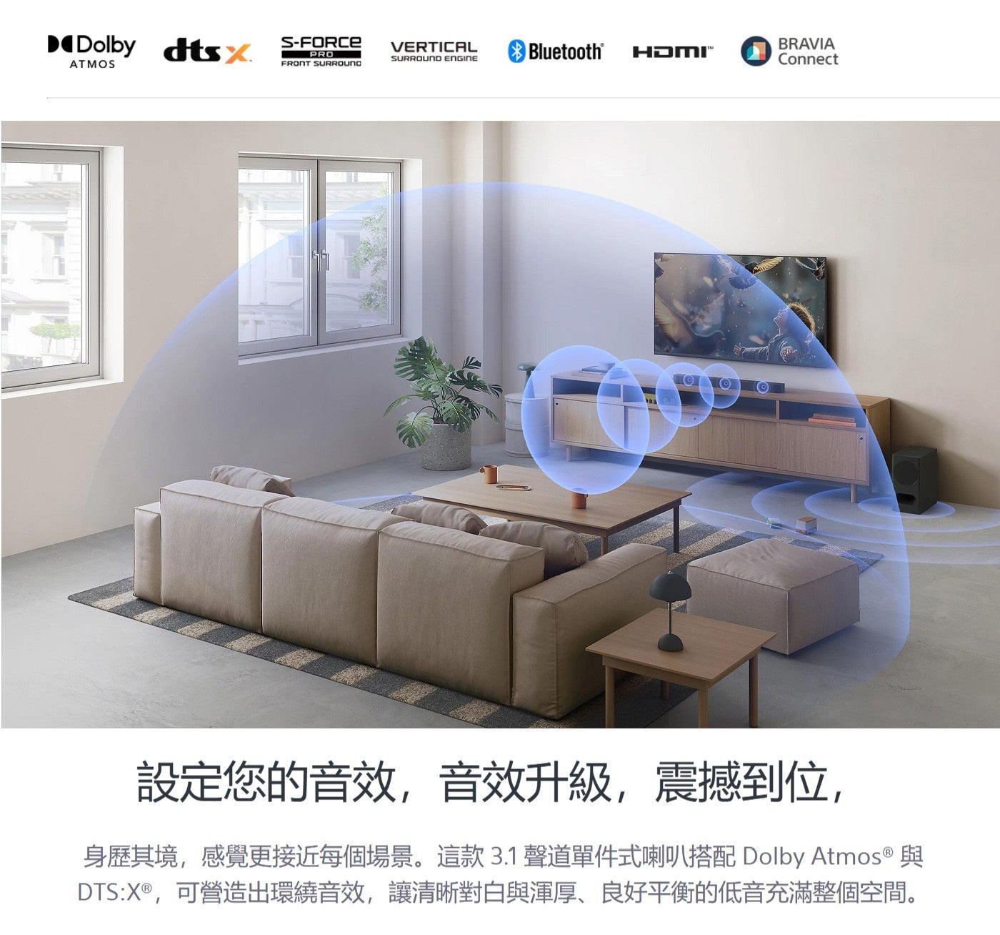 設定您的音效,音效升級,震撼到位, 身歷其境,感覺更接近每個場景這款3.1 聲道單件式喇叭搭配 Dolby Atmos ® 與 DTS:X®,可營造出環繞音效,讓清晰對白與渾厚、良好平衡的低音充滿整個空間