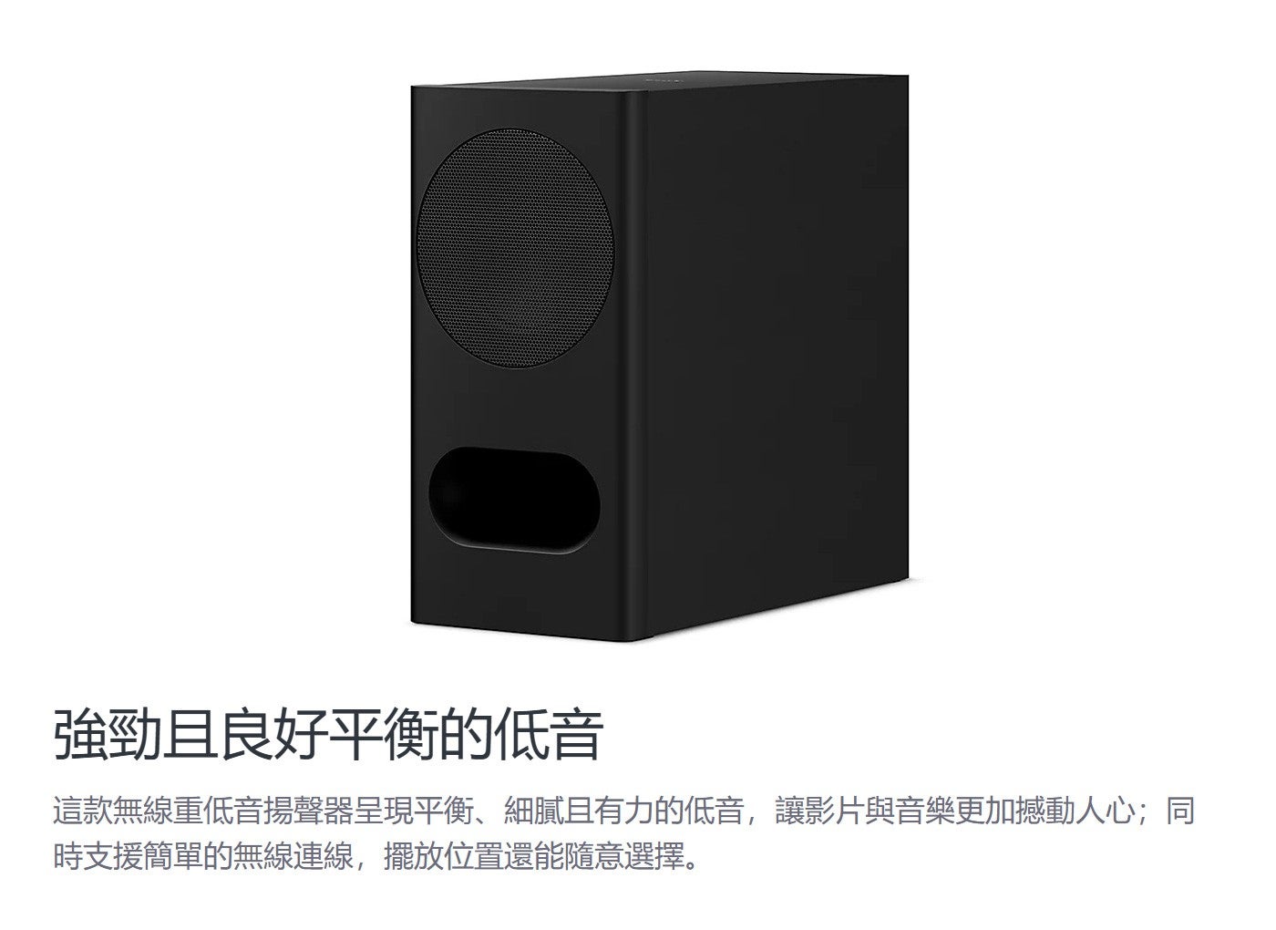 強勁且良好平衡的低音這款無線重低音揚聲器呈現平衡、細膩且有力的低音,讓影片與音樂更加撼動人心;同時支援簡單的無線連線,擺放位置還能隨意選擇