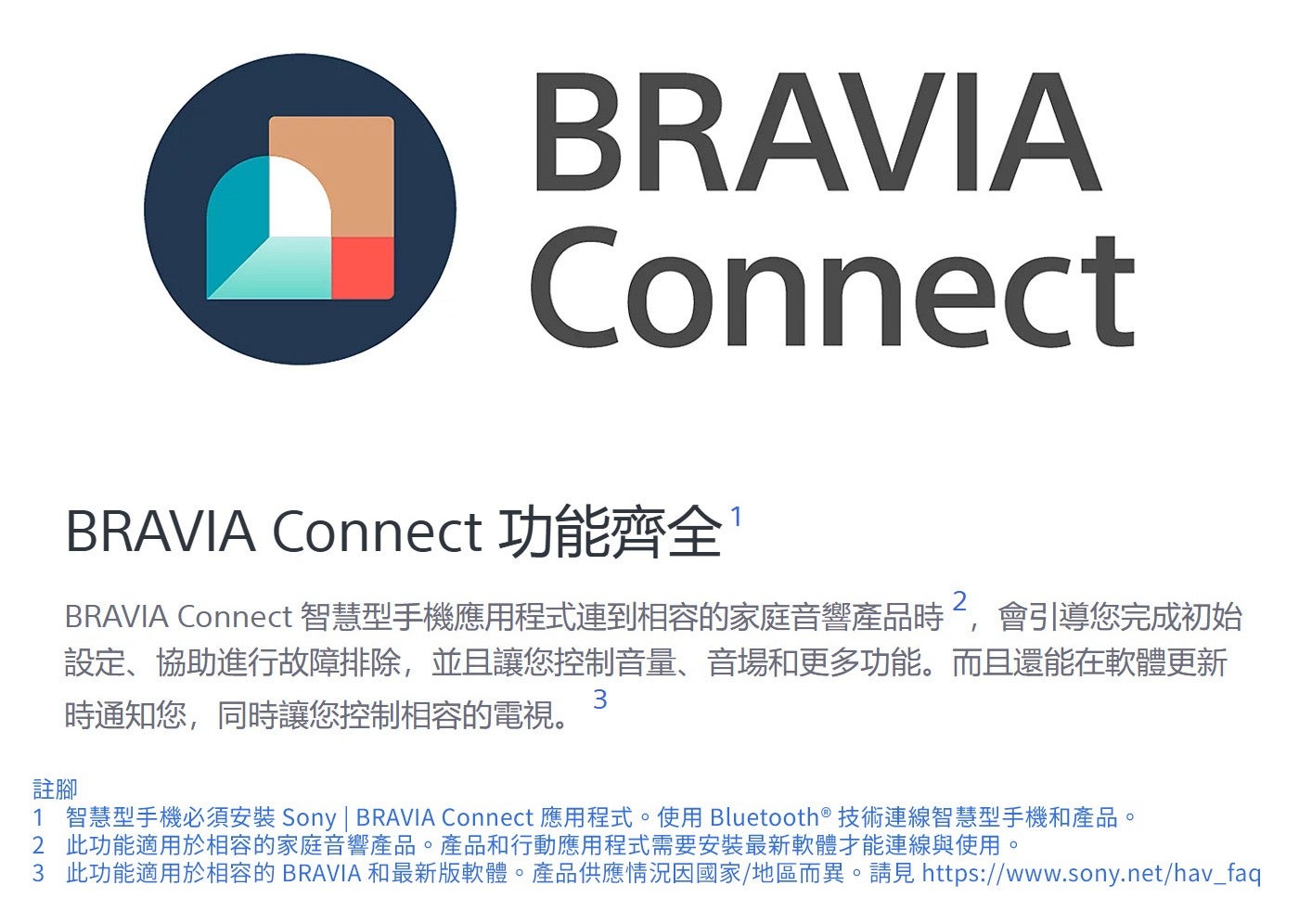 註腳 BRAVIA Connect 功能齊全 BRAVIA Connect 智慧型手機應用程式連到相容的家庭音響產品時2,會引導您完成初始設定、協助進行故障排除,並且讓您控制音量、音場和更多功能而且還能在軟體更新時通知您...