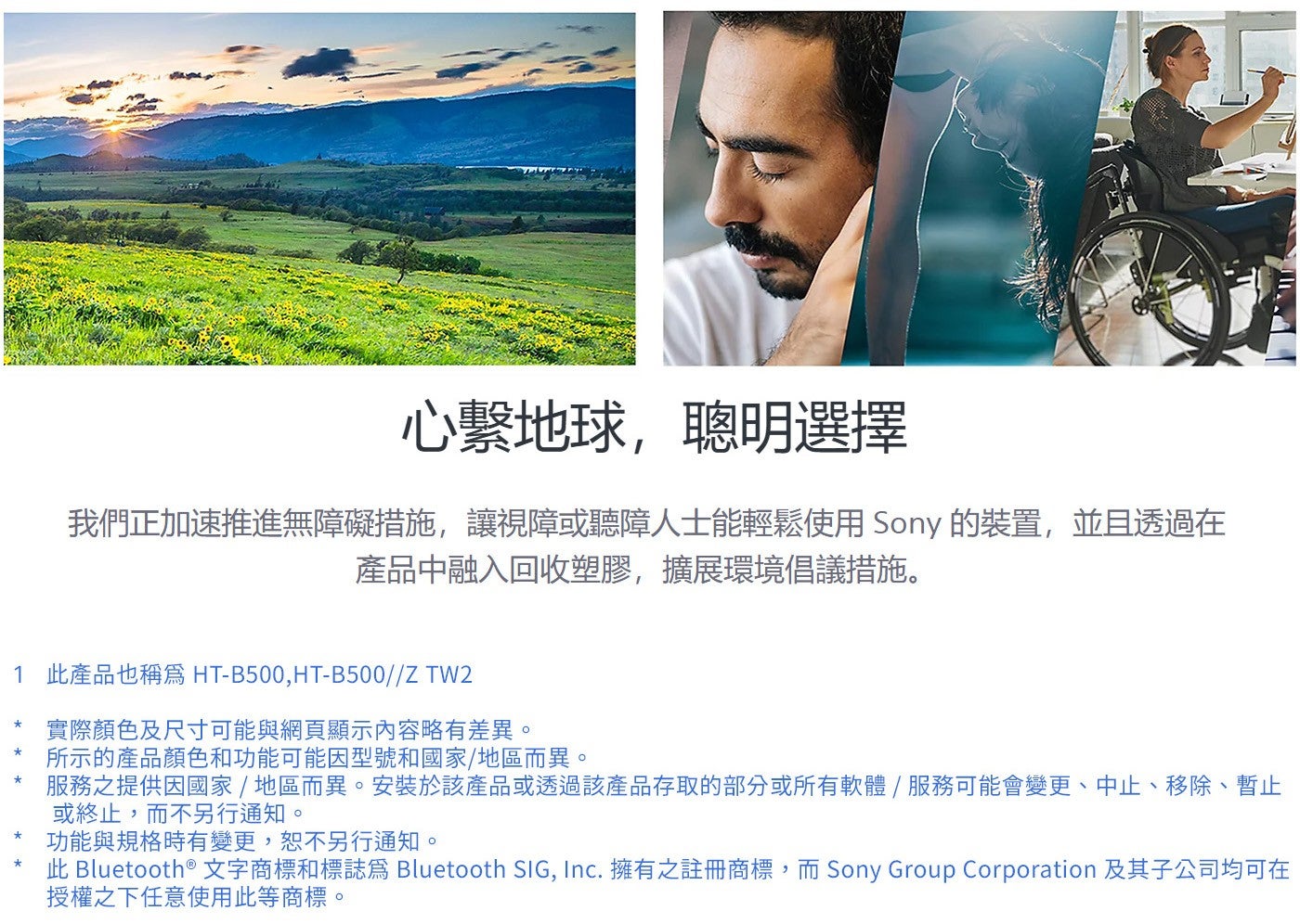 心繫地球,聰明選擇我們正加速推進無障礙措施,讓視障或聽障人士能輕鬆使用Sony 的裝置,並且透過在產品中融入回收塑膠,擴展環境倡議措施 1 此產品也稱爲 HT-B500...