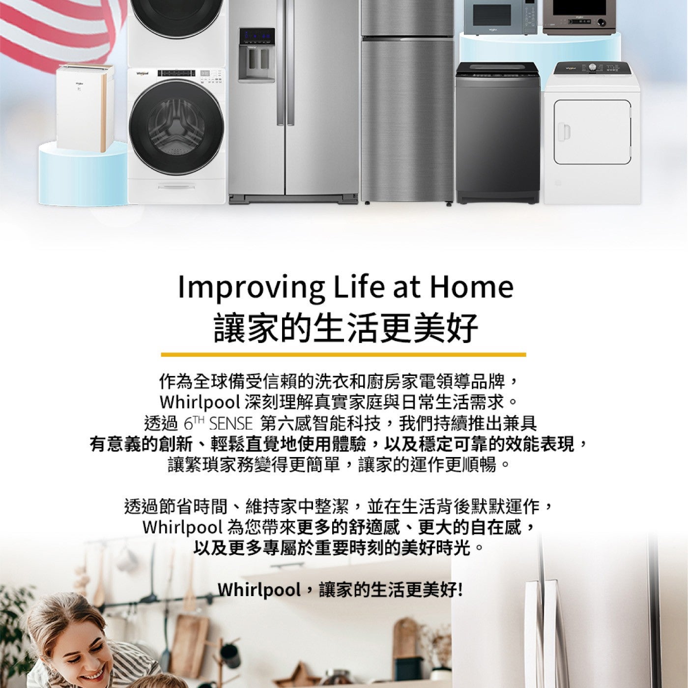 Improving Life at Home 讓家的生活更美好 作為全球備受信賴的洗衣和廚房家電領導品牌, Whirlpool 深刻理解真實家庭與日常生活需求。
