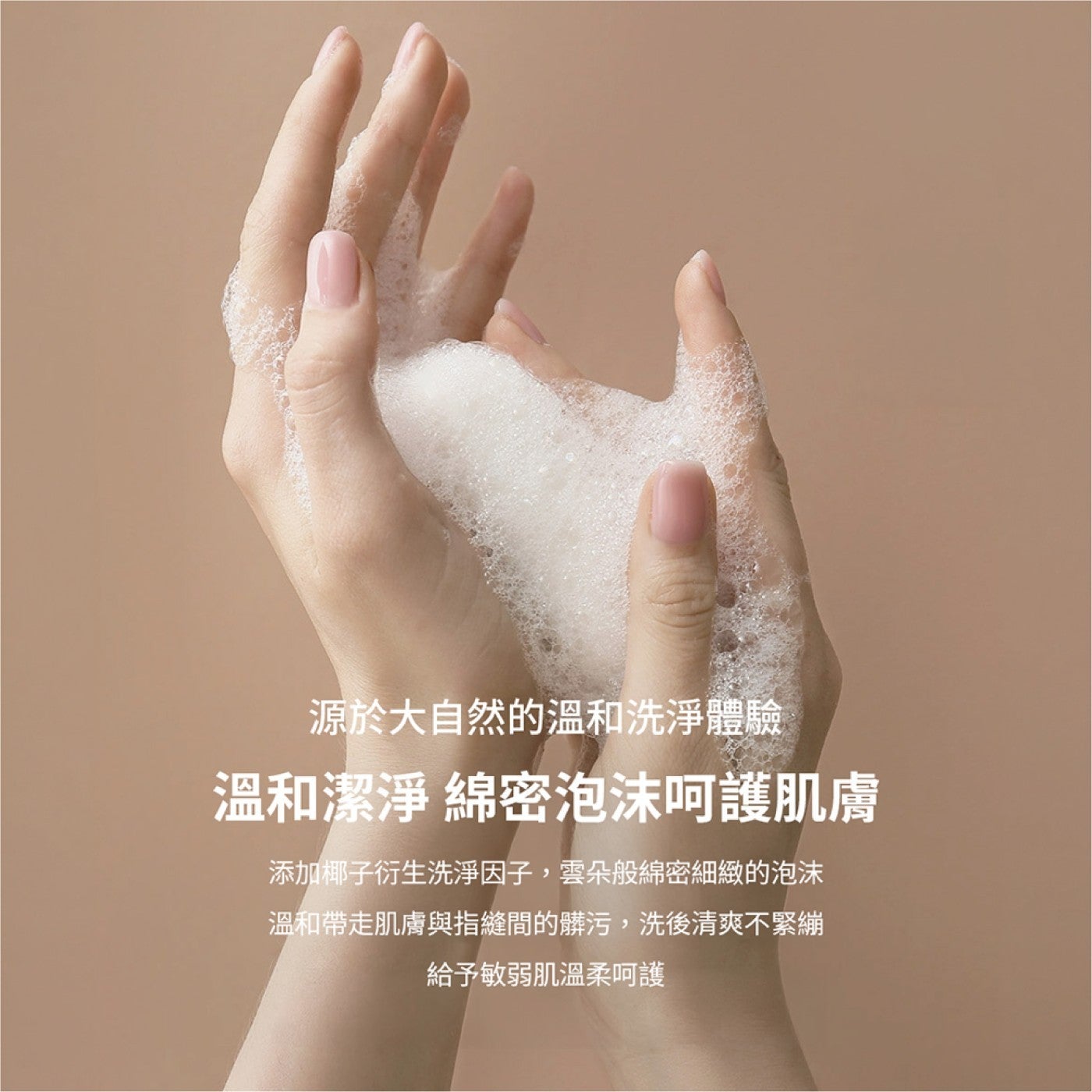 源於大自然的溫和洗淨體驗溫和潔淨綿密泡沫呵護肌膚添加椰子衍生洗淨因子,雲朵般綿密細緻的泡沫溫和帶走肌膚與指縫間的髒污,洗後清爽不緊繃給予敏弱肌溫柔呵護