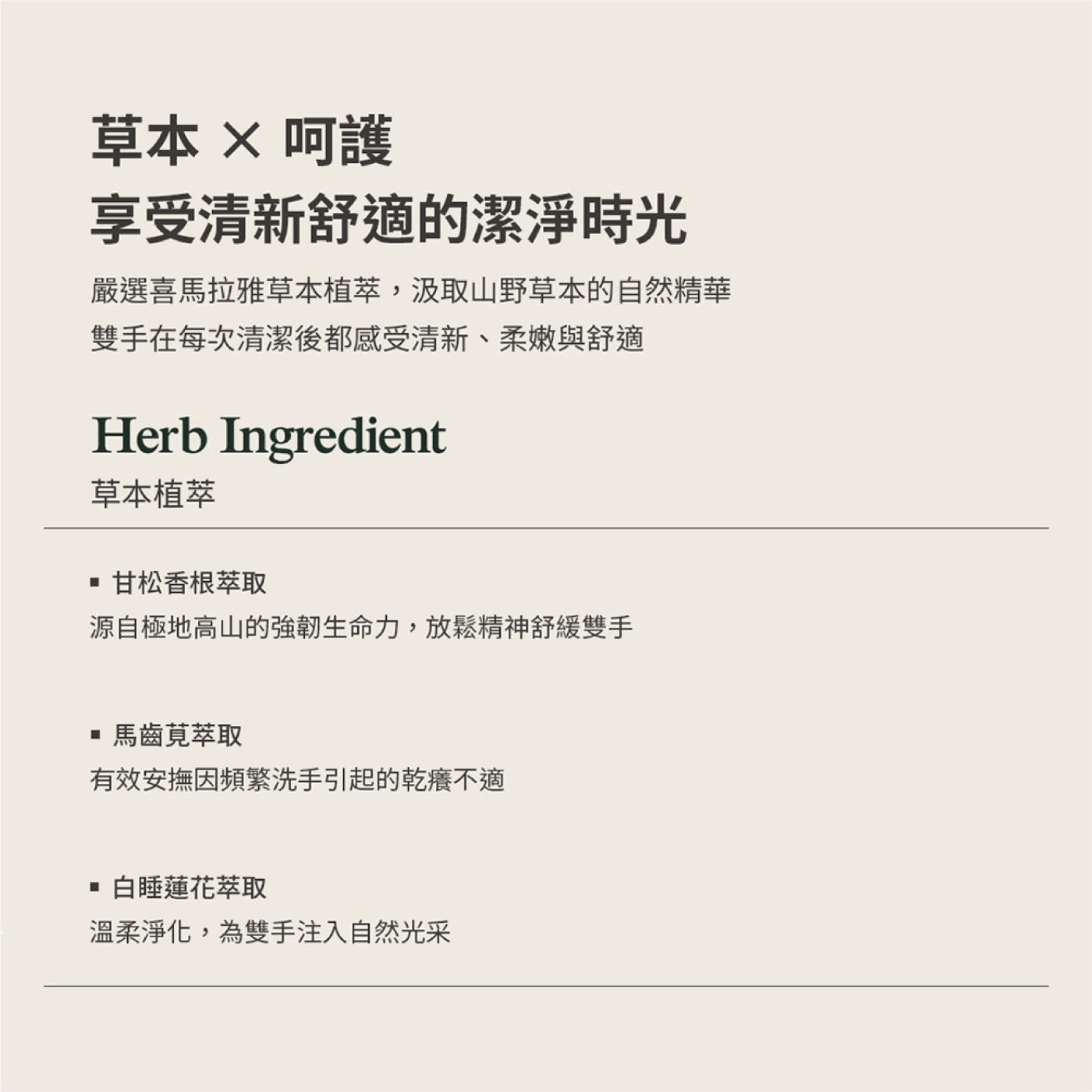 草本×呵護享受清新舒適的潔淨時光嚴選喜馬拉雅草本植萃,汲取山野草本的自然精華雙手在每次清潔後都感受清新、柔嫩與舒適草本植萃甘松香根萃取源自極地高山的強韌生命力,放鬆精神舒緩雙手馬齒莧萃取有效安撫因頻繁洗手引起的乾癢不適白睡蓮花萃取溫柔淨化...