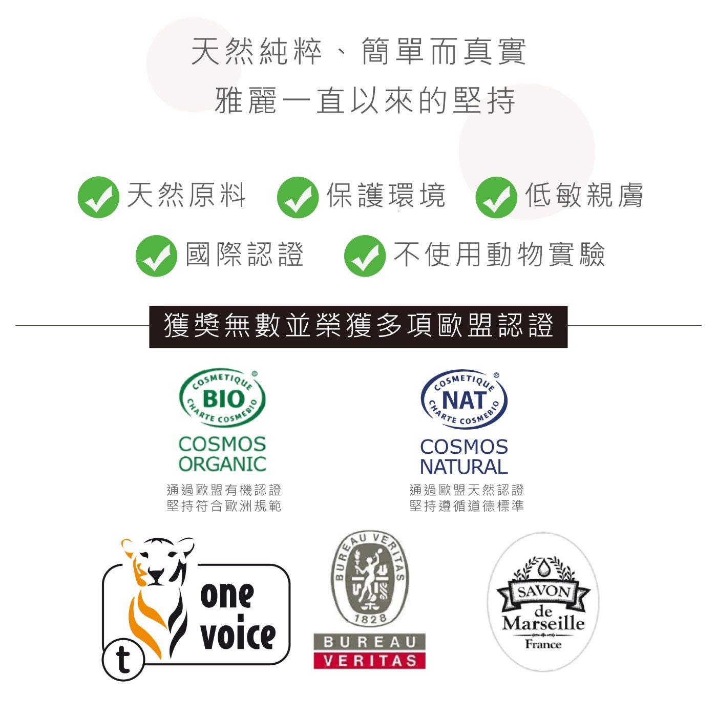 天然純粹、簡單而真實雅麗1直以來的堅持天然原料保護環境低敏親膚國際認證不使用動物實驗獲獎無數並榮獲多項歐盟認證通過歐盟有機認證堅持符合歐洲規範通過歐盟天然認證堅持遵循道德標準