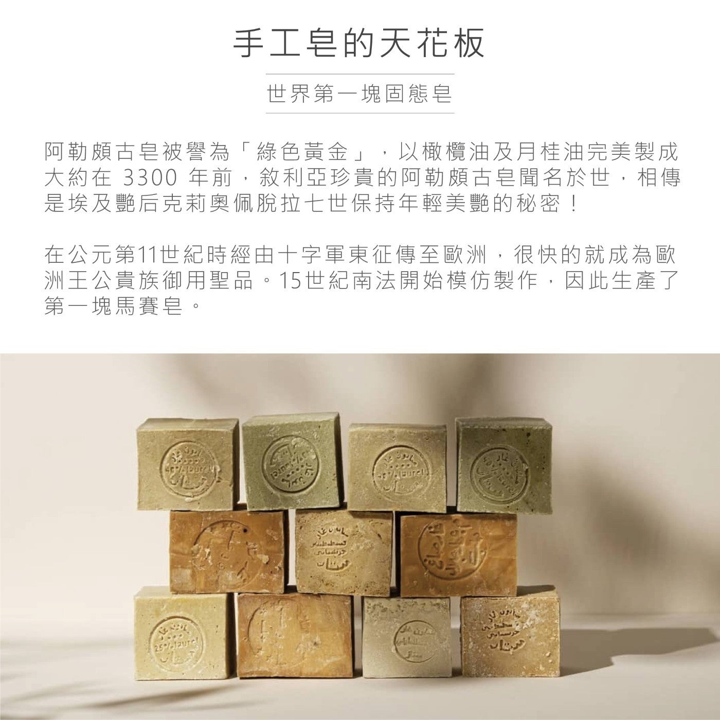 手工皂的天花板世界第1塊固態皂阿勒頗古皂被譽為「綠色黃金」,以橄欖油及月桂油完美製成大約在 3300年前,敘利亞珍貴的阿勒頗古皂聞名於世,相傳是埃及艷后克莉奧佩脫拉7世保持年輕美艷的秘密!